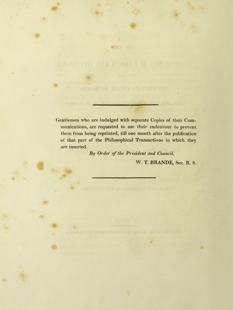 Gentlemen who are indulged with separate Copies of their Com- munications, are requested to use their endeavour to prevent them from being reprinted, till one month after the publication of that part of the Philosophical Transactions in which they are inserted. By Order of the President and Council, W. T. BRANDE, Sec. R. S.