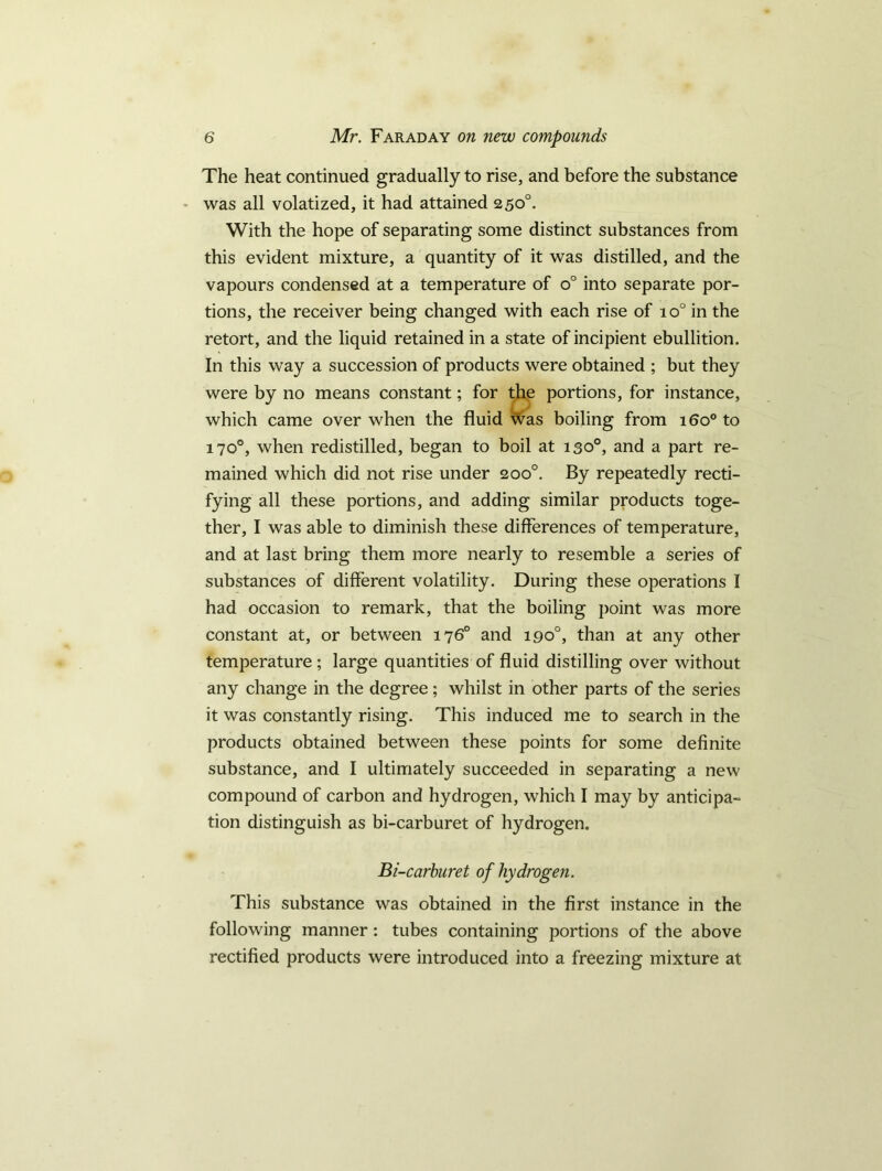 The heat continued gradually to rise, and before the substance was all volatized, it had attained 250°. With the hope of separating some distinct substances from this evident mixture, a quantity of it was distilled, and the vapours condensed at a temperature of o° into separate por- tions, the receiver being changed with each rise of io° in the retort, and the liquid retained in a state of incipient ebullition. In this way a succession of products were obtained ; but they were by no means constant; for the portions, for instance, which came over when the fluid was boiling from 160° to 170°, when redistilled, began to boil at 130°, and a part re- mained which did not rise under 200°. By repeatedly recti- fying all these portions, and adding similar products toge- ther, I was able to diminish these differences of temperature, and at last bring them more nearly to resemble a series of substances of different volatility. During these operations I had occasion to remark, that the boiling point was more constant at, or between 176° and 190°, than at any other temperature ; large quantities of fluid distilling over without any change in the degree; whilst in other parts of the series it was constantly rising. This induced me to search in the products obtained between these points for some definite substance, and I ultimately succeeded in separating a new compound of carbon and hydrogen, which I may by anticipa- tion distinguish as bi-carburet of hydrogen. Bi-carburet of hydrogen. This substance was obtained in the first instance in the following manner: tubes containing portions of the above rectified products were introduced into a freezing mixture at