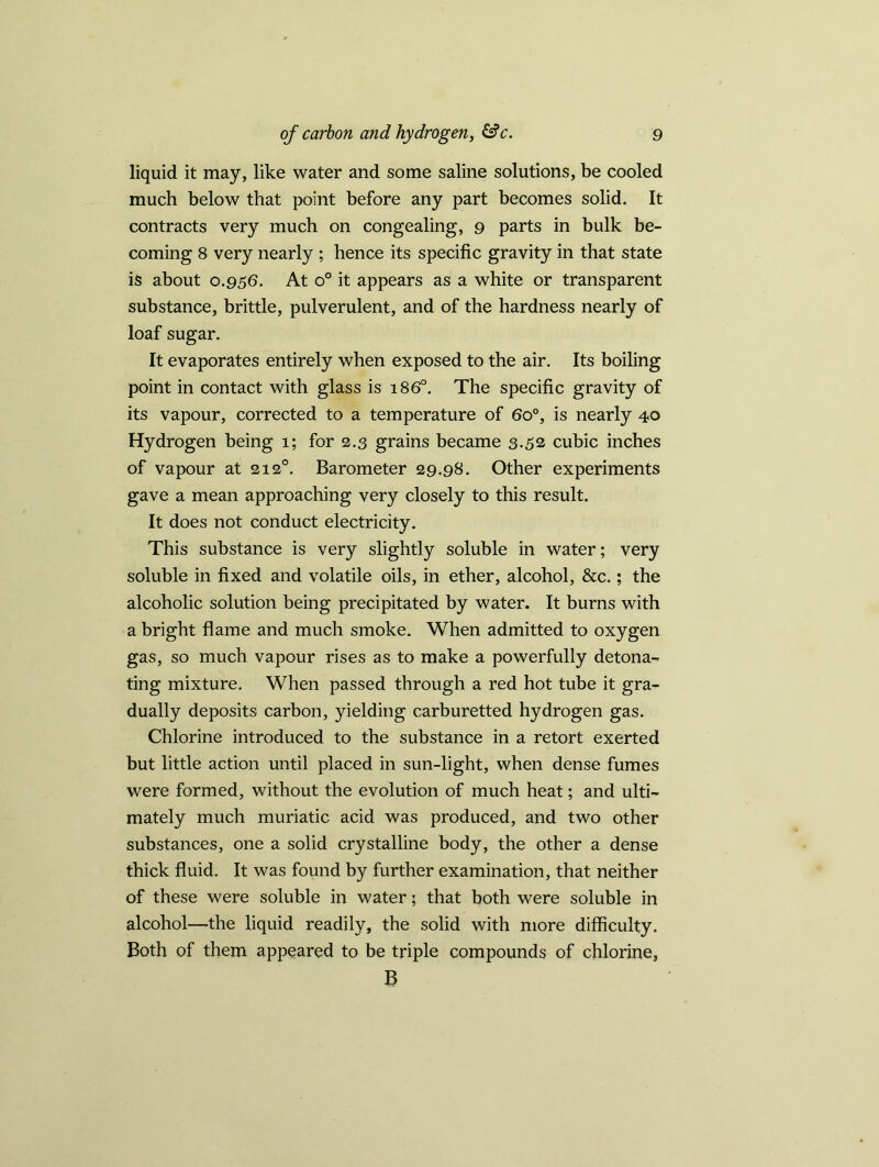 liquid it may, like water and some saline solutions, be cooled much below that point before any part becomes solid. It contracts very much on congealing, 9 parts in bulk be- coming 8 very nearly ; hence its specific gravity in that state is about 0.956. At o° it appears as a white or transparent substance, brittle, pulverulent, and of the hardness nearly of loaf sugar. It evaporates entirely when exposed to the air. Its boiling point in contact with glass is 1860. The specific gravity of its vapour, corrected to a temperature of 6o°, is nearly 40 Hydrogen being 1; for 2.3 grains became 3.52 cubic inches of vapour at 2120. Barometer 29.98. Other experiments gave a mean approaching very closely to this result. It does not conduct electricity. This substance is very slightly soluble in water; very soluble in fixed and volatile oils, in ether, alcohol, &c.; the alcoholic solution being precipitated by water. It burns with a bright flame and much smoke. When admitted to oxygen gas, so much vapour rises as to make a powerfully detona- ting mixture. When passed through a red hot tube it gra- dually deposits carbon, yielding carburetted hydrogen gas. Chlorine introduced to the substance in a retort exerted but little action until placed in sun-light, when dense fumes were formed, without the evolution of much heat; and ulti- mately much muriatic acid was produced, and two other substances, one a solid crystalline body, the other a dense thick fluid. It was found by further examination, that neither of these were soluble in water; that both were soluble in alcohol—the liquid readily, the solid with more difficulty. Both of them appeared to be triple compounds of chlorine, B