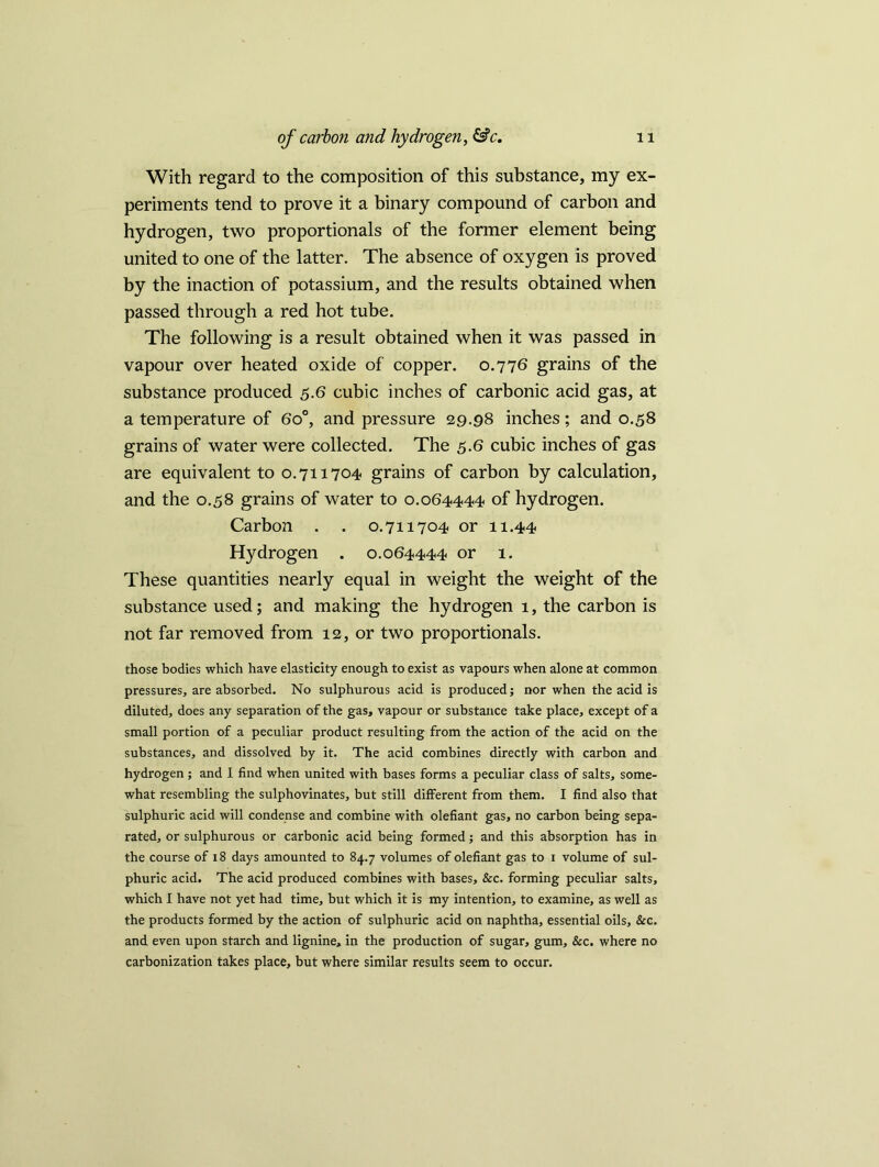 With regard to the composition of this substance, my ex- periments tend to prove it a binary compound of carbon and hydrogen, two proportionals of the former element being united to one of the latter. The absence of oxygen is proved by the inaction of potassium, and the results obtained when passed through a red hot tube. The following is a result obtained when it was passed in vapour over heated oxide of copper. 0.776 grains of the substance produced 5.6 cubic inches of carbonic acid gas, at a temperature of 6o°, and pressure 29.98 inches; and 0.58 grains of water were collected. The 5.6 cubic inches of gas are equivalent to 0.711704 grains of carbon by calculation, and the 0.58 grains of water to 0.064444 of hydrogen. Carbon . . 0.711704 or 11.44 Hydrogen . 0.064444 or 1. These quantities nearly equal in weight the weight of the substance used; and making the hydrogen 1, the carbon is not far removed from 12, or two proportionals. those bodies which have elasticity enough to exist as vapours when alone at common pressures, are absorbed. No sulphurous acid is produced; nor when the acid is diluted, does any separation of the gas, vapour or substance take place, except of a small portion of a peculiar product resulting from the action of the acid on the substances, and dissolved by it. The acid combines directly with carbon and hydrogen; and 1 find when united with bases forms a peculiar class of salts, some- what resembling the sulphovinates, but still different from them. I find also that sulphuric acid will condense and combine with olefiant gas, no carbon being sepa- rated, or sulphurous or carbonic acid being formed; and this absorption has in the course of 18 days amounted to 84.7 volumes of olefiant gas to 1 volume of sul- phuric acid. The acid produced combines with bases, &c. forming peculiar salts, which I have not yet had time, but which it is my intention, to examine, as well as the products formed by the action of sulphuric acid on naphtha, essential oils, &c. and even upon starch and lignine, in the production of sugar, gum. See. where no carbonization takes place, but where similar results seem to occur.