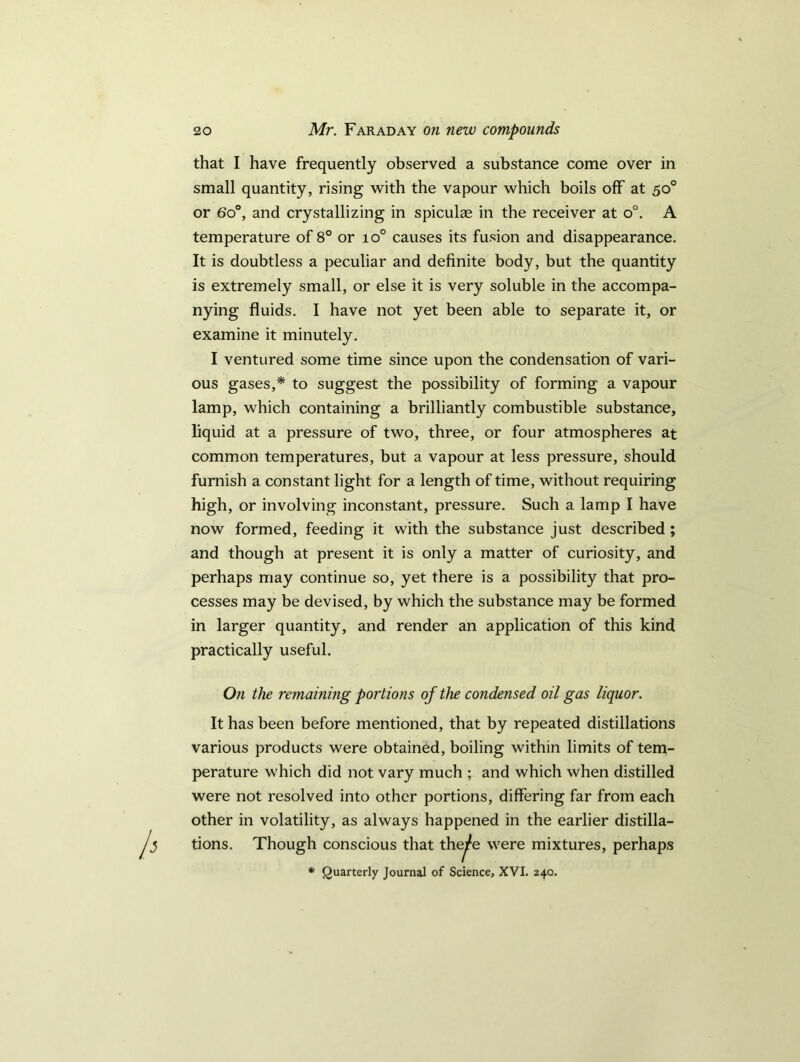 that I have frequently observed a substance come over in small quantity, rising with the vapour which boils off at 50° or 6o°, and crystallizing in spiculag in the receiver at o°. A temperature of 8° or io° causes its fusion and disappearance. It is doubtless a peculiar and definite body, but the quantity is extremely small, or else it is very soluble in the accompa- nying fluids. I have not yet been able to separate it, or examine it minutely. I ventured some time since upon the condensation of vari- ous gases,* to suggest the possibility of forming a vapour lamp, which containing a brilliantly combustible substance, liquid at a pressure of two, three, or four atmospheres at common temperatures, but a vapour at less pressure, should furnish a constant light for a length of time, without requiring high, or involving inconstant, pressure. Such a lamp I have now formed, feeding it with the substance just described ; and though at present it is only a matter of curiosity, and perhaps may continue so, yet there is a possibility that pro- cesses may be devised, by which the substance may be formed in larger quantity, and render an application of this kind practically useful. On the remaining portions of the condensed oil gas liquor. It has been before mentioned, that by repeated distillations various products were obtained, boiling within limits of tem- perature which did not vary much ; and which when distilled were not resolved into other portions, differing far from each other in volatility, as always happened in the earlier distilla- tions. Though conscious that the^e were mixtures, perhaps * Quarterly Journal of Science, XVI. 240.