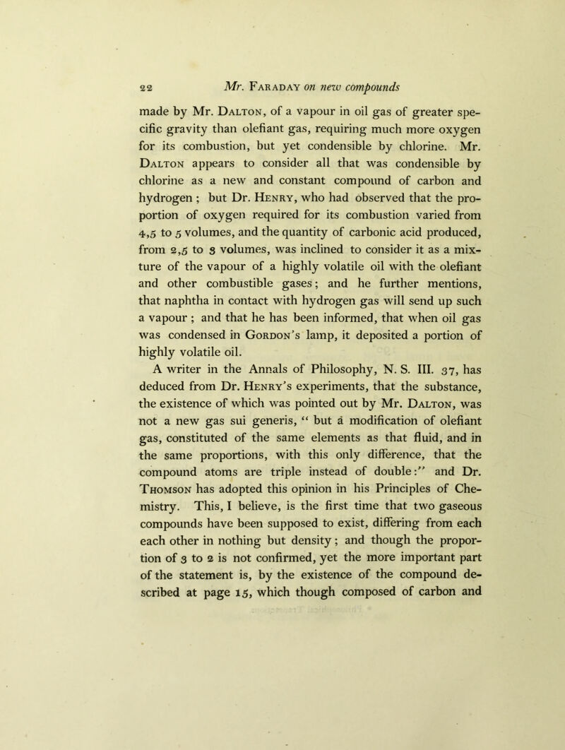 made by Mr. Dalton, of a vapour in oil gas of greater spe- cific gravity than olefiant gas, requiring much more oxygen for its combustion, but yet condensible by chlorine. Mr. Dalton appears to consider all that was condensible by chlorine as a new and constant compound of carbon and hydrogen ; but Dr. Henry, who had observed that the pro- portion of oxygen required for its combustion varied from 4,5 to 5 volumes, and the quantity of carbonic acid produced, from 2,5 to s volumes, was inclined to consider it as a mix- ture of the vapour of a highly volatile oil with the olefiant and other combustible gases; and he further mentions, that naphtha in contact with hydrogen gas will send up such a vapour ; and that he has been informed, that when oil gas was condensed in Gordon's lamp, it deposited a portion of highly volatile oil. A writer in the Annals of Philosophy, N. S. III. 37, has deduced from Dr. Henry's experiments, that the substance, the existence of which was pointed out by Mr. Dalton, was not a new gas sui generis, “ but a modification of olefiant gas, constituted of the same elements as that fluid, and in the same proportions, with this only difference, that the compound atoms are triple instead of double: and Dr. Thomson has adopted this opinion in his Principles of Che- mistry. This, I believe, is the first time that two gaseous compounds have been supposed to exist, differing from each each other in nothing but density; and though the propor- tion of 3 to 2 is not confirmed, yet the more important part of the statement is, by the existence of the compound de- scribed at page 15, which though composed of carbon and