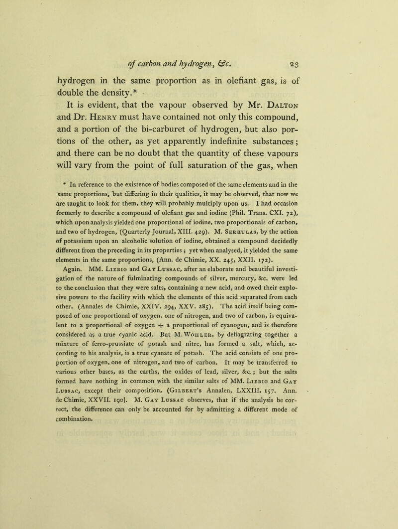 hydrogen in the same proportion as in olefiant gas, is of double the density.* It is evident, that the vapour observed by Mr. Dalton and Dr. Henry must have contained not only this compound, and a portion of the bi-carburet of hydrogen, but also por- tions of the other, as yet apparently indefinite substances; and there can be no doubt that the quantity of these vapours will vary from the point of full saturation of the gas, when * In reference to the existence of bodies composed of the same elements and in the same proportions, but differing in their qualities, it may be observed, that now we are taught to look for them, they will probably multiply upon us. I had occasion formerly to describe a compound of olefiant gas and iodine (Phil. Trans. CXI. 72), which upon analysis yielded one proportional of iodine, two proportionals of carbon, and two of hydrogen, (Quarterly Journal, XIII. 429). M. Serrulas, by the action of potassium upon an alcoholic solution of iodine, obtained a compound decidedly different from the preceding in its properties; yet when analysed, it yielded the same elements in the same proportions, (Ann. de Chimie, XX. 245, XXII. 172). Again. MM. Liebig and Gay Lussac, after an elaborate and beautiful investi- gation of the nature of fulminating compounds of silver, mercury, &c. were led to the conclusion that they were salts, containing a new acid, and owed their explo- sive powers to the facility with which the elements of this acid separated from each other. (Annales de Chimie, XXIV. 294, XXV. 285). The acid itself being com- posed of one proportional of oxygen, one of nitrogen, and two of carbon, is equiva- lent to a proportional of oxygen + a proportional of cyanogen, and is therefore considered as a true cyanic acid. But M. Wohler, by deflagrating together a mixture of ferro-prussiate of potash and nitre, has formed a salt, which, ac- cording to his analysis, is a true cyanate of potash. The acid consists of one pro- portion of oxygen, one of nitrogen, and two of carbon. It may be transferred to various other bases, as the earths, the oxides of lead, silver. &c.; but the salts formed have nothing in common with the similar salts of MM. Liebig and Gay Lussac, except their composition, (Gilbert’s Annalen, LXXI1I. 157. Ann. de Chimie, XXVII. 190). M. Gay Lussac observes, that if the analysis be cor- rect, the difference can only be accounted for by admitting a different mode of combination.