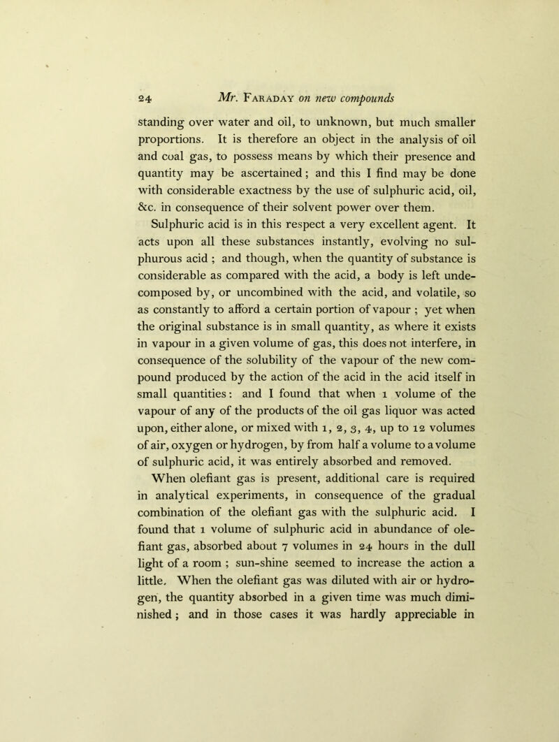 standing over water and oil, to unknown, but much smaller proportions. It is therefore an object in the analysis of oil and coal gas, to possess means by which their presence and quantity may be ascertained; and this I find may be done with considerable exactness by the use of sulphuric acid, oil, &c. in consequence of their solvent power over them. Sulphuric acid is in this respect a very excellent agent. It acts upon all these substances instantly, evolving no sul- phurous acid ; and though, when the quantity of substance is considerable as compared with the acid, a body is left unde- composed by, or uncombined with the acid, and volatile, so as constantly to afford a certain portion of vapour ; yet when the original substance is in small quantity, as where it exists in vapour in a given volume of gas, this does not interfere, in consequence of the solubility of the vapour of the new com- pound produced by the action of the acid in the acid itself in small quantities: and I found that when 1 volume of the vapour of any of the products of the oil gas liquor was acted upon, either alone, or mixed with 1, 2,3, 4, up to 12 volumes of air, oxygen or hydrogen, by from half a volume to a volume of sulphuric acid, it was entirely absorbed and removed. When olefiant gas is present, additional care is required in analytical experiments, in consequence of the gradual combination of the olefiant gas with the sulphuric acid. I found that 1 volume of sulphuric acid in abundance of ole- fiant gas, absorbed about 7 volumes in 24 hours in the dull light of a room ; sun-shine seemed to increase the action a little. When the olefiant gas was diluted with air or hydro- gen, the quantity absorbed in a given time was much dimi- nished ; and in those cases it was hardly appreciable in
