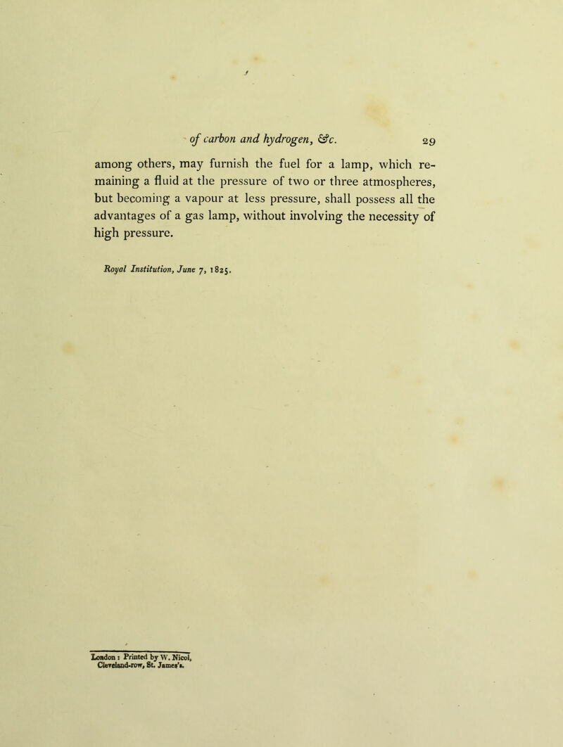 among others, may furnish the fuel for a lamp, which re- maining a fluid at the pressure of two or three atmospheres, but becoming a vapour at less pressure, shall possess all the advantages of a gas lamp, without involving the necessity of high pressure. Royal Institution, June 7, 1825. London s Printed by W. Nicol, Clereland-row, St. Jamet’i.