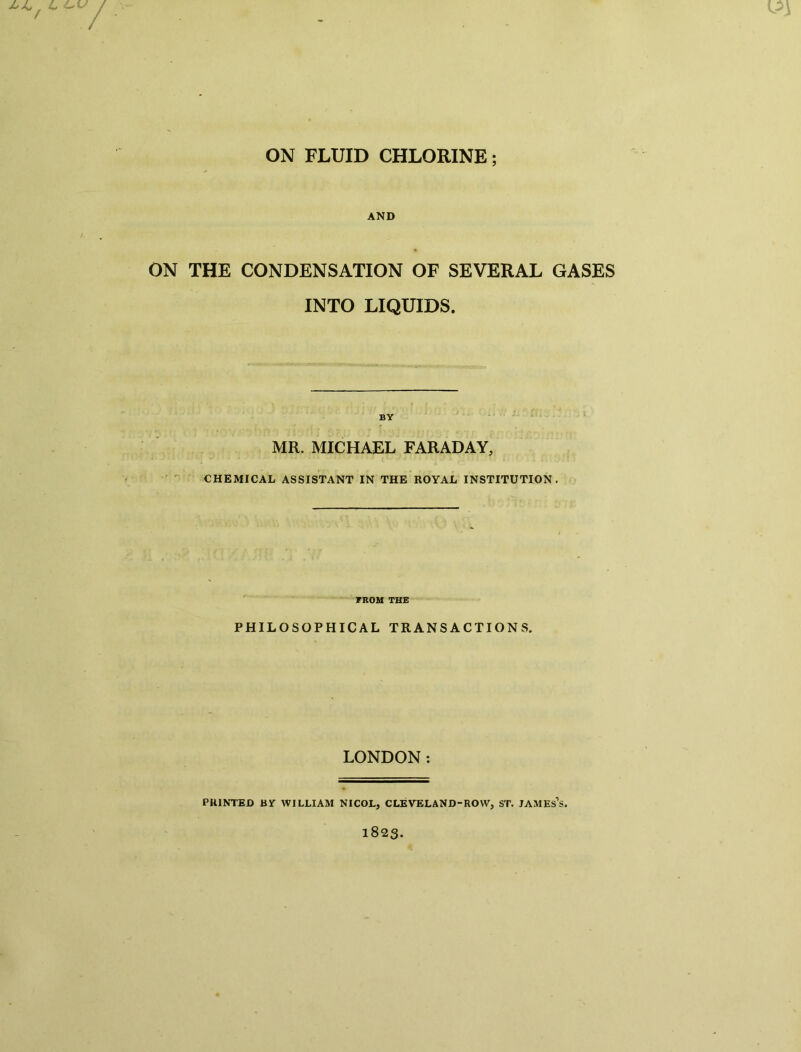 AND ON THE CONDENSATION OF SEVERAL GASES INTO LIQUIDS. BY MR. MICHAEL FARADAY, CHEMICAL ASSISTANT IN THE ROYAL INSTITUTION. FROM THE PHILOSOPHICAL TRANSACTIONS. LONDON: PRINTED BY WILLIAM NICOL, CLEVELAND-ROW, ST. JAMEs’s.