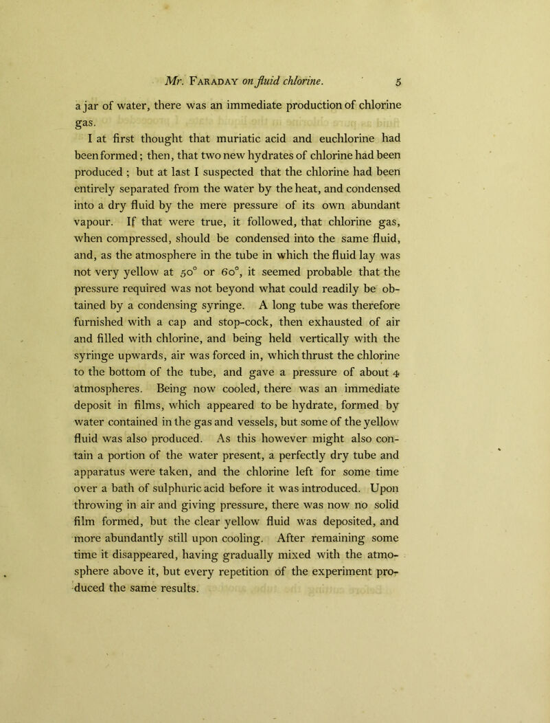 ajar of water, there was an immediate production of chlorine gas. I at first thought that muriatic acid and euchlorine had been formed; then, that two new hydrates of chlorine had been produced ; but at last I suspected that the chlorine had been entirely separated from the water by the heat, and condensed into a dry fluid by the mere pressure of its own abundant vapour. If that were true, it followed, that chlorine gas, when compressed, should be condensed into the same fluid, and, as the atmosphere in the tube in which the fluid lay was not very yellow at 50° or 6o°, it seemed probable that the pressure required was not beyond what could readily be ob- tained by a condensing syringe. A long tube was therefore furnished with a cap and stop-cock, then exhausted of air and filled with chlorine, and being held vertically with the syringe upwards, air was forced in, which thrust the chlorine to the bottom of the tube, and gave a pressure of about 4 atmospheres. Being now cooled, there was an immediate deposit in films, which appeared to be hydrate, formed by water contained in the gas and vessels, but some of the yellow fluid was also produced. As this however might also con- tain a portion of the water present, a perfectly dry tube and apparatus were taken, and the chlorine left for some time over a bath of sulphuric acid before it was introduced. Upon throwing in air and giving pressure, there was now no solid film formed, but the clear yellow fluid was deposited, and more abundantly still upon cooling. After remaining some time it disappeared, having gradually mixed with the atmo- sphere above it, but every repetition of the experiment pro- duced the same results.