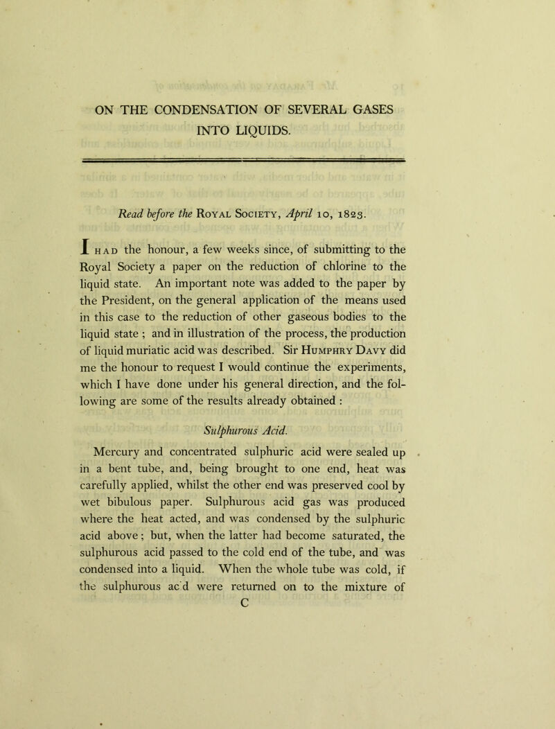 ON THE CONDENSATION OF SEVERAL GASES INTO LIQUIDS. Read before the Royal Society, April 10, 1823. X had the honour, a few weeks since, of submitting to the Royal Society a paper on the reduction of chlorine to the liquid state. An important note was added to the paper by the President, on the general application of the means used in this case to the reduction of other gaseous bodies to the liquid state ; and in illustration of the process, the production of liquid muriatic acid was described. Sir Humphry Davy did me the honour to request I would continue the experiments, which I have done under his general direction, and the fol- lowing are some of the results already obtained : Sulphurous Acid. Mercury and concentrated sulphuric acid were sealed up in a bent tube, and, being brought to one end, heat was carefully applied, whilst the other end was preserved cool by wet bibulous paper. Sulphurous acid gas was produced where the heat acted, and was condensed by the sulphuric acid above ; but, when the latter had become saturated, the sulphurous acid passed to the cold end of the tube, and was condensed into a liquid. When the whole tube was cold, if the sulphurous ac d were returned on to the mixture of C