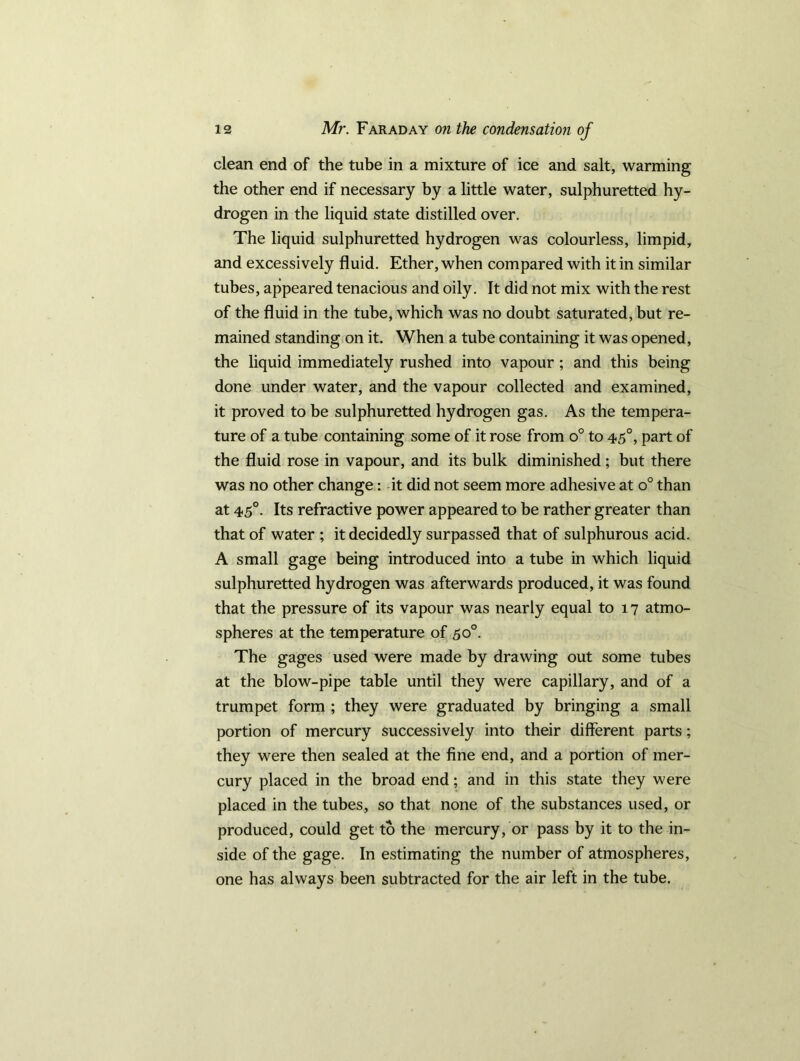 clean end of the tube in a mixture of ice and salt, warming the other end if necessary by a little water, sulphuretted hy- drogen in the liquid state distilled over. The liquid sulphuretted hydrogen was colourless, limpid, and excessively fluid. Ether, when compared with it in similar tubes, appeared tenacious and oily. It did not mix with the rest of the fluid in the tube, which was no doubt saturated, but re- mained standing on it. When a tube containing it was opened, the liquid immediately rushed into vapour ; and this being done under water, and the vapour collected and examined, it proved to be sulphuretted hydrogen gas. As the tempera- ture of a tube containing some of it rose from o° to 45°, part of the fluid rose in vapour, and its bulk diminished ; but there was no other change: it did not seem more adhesive at o° than at 45°. Its refractive power appeared to be rather greater than that of water ; it decidedly surpassed that of sulphurous acid. A small gage being introduced into a tube in which liquid sulphuretted hydrogen was afterwards produced, it was found that the pressure of its vapour was nearly equal to 17 atmo- spheres at the temperature of 50°. The gages used were made by drawing out some tubes at the blow-pipe table until they were capillary, and of a trumpet form ; they were graduated by bringing a small portion of mercury successively into their different parts; they were then sealed at the fine end, and a portion of mer- cury placed in the broad end; and in this state they were placed in the tubes, so that none of the substances used, or produced, could get to the mercury, or pass by it to the in- side of the gage. In estimating the number of atmospheres, one has always been subtracted for the air left in the tube.