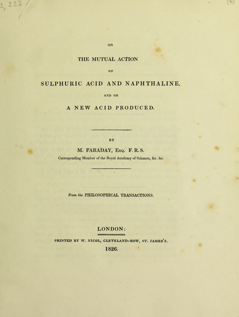 THE MUTUAL ACTION SULPHURIC OF ACID AND NAPHTHALINE, AND ON A NEW ACID PRODUCED. BY M. FARADAY, Esq. F. R. S. Corresponding Member of the Royal Academy of Sciences, &c. &c. From the PHILOSOPHICAL TRANSACTIONS. LONDON: PRINTED BY W. NICOL, CLEVELAND-ROW, ST. JAMES’S.