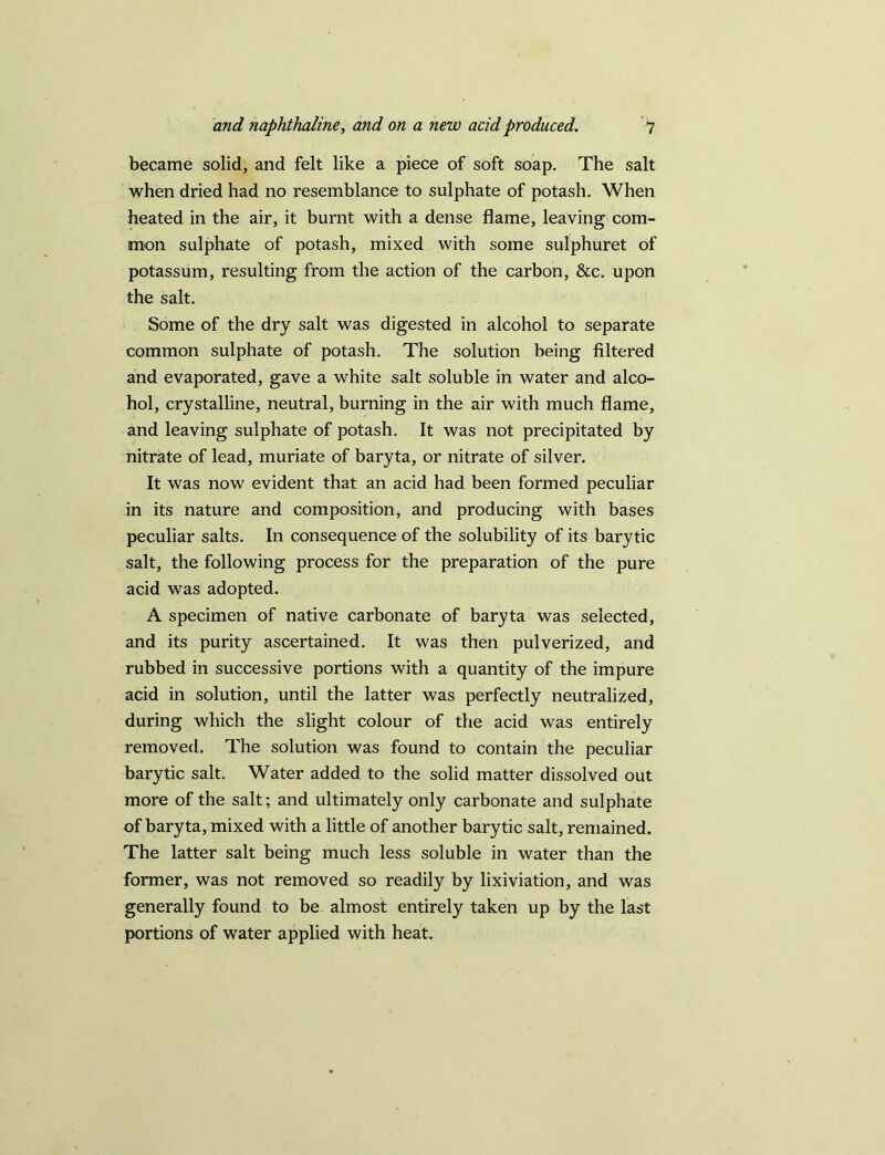 became solid, and felt like a piece of soft soap. The salt when dried had no resemblance to sulphate of potash. When heated in the air, it burnt with a dense flame, leaving com- mon sulphate of potash, mixed with some sulphuret of potassum, resulting from the action of the carbon, &c. upon the salt. Some of the dry salt was digested in alcohol to separate common sulphate of potash. The solution being filtered and evaporated, gave a white salt soluble in water and alco- hol, crystalline, neutral, burning in the air with much flame, and leaving sulphate of potash. It was not precipitated by nitrate of lead, muriate of baryta, or nitrate of silver. It was now evident that an acid had been formed peculiar in its nature and composition, and producing with bases peculiar salts. In consequence of the solubility of its barytic salt, the following process for the preparation of the pure acid was adopted. A specimen of native carbonate of baryta was selected, and its purity ascertained. It was then pulverized, and rubbed in successive portions with a quantity of the impure acid in solution, until the latter was perfectly neutralized, during which the slight colour of the acid was entirely removed. The solution was found to contain the peculiar barytic salt. Water added to the solid matter dissolved out more of the salt; and ultimately only carbonate and sulphate of baryta, mixed with a little of another barytic salt, remained. The latter salt being much less soluble in water than the former, was not removed so readily by lixiviation, and was generally found to be almost entirely taken up by the last portions of water applied with heat.