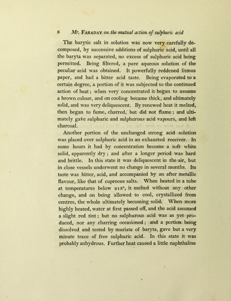 The barytic salt in solution was now very carefully de- composed, by successive additions of sulphuric acid, until all the baryta was separated, no excess of sulphuric acid being permitted. Being filtered, a pure aqueous solution of the peculiar acid was obtained. It powerfully reddened litmus paper, and had a bitter acid taste. Being evaporated to a certain degree, a portion of it was subjected to the continued action of heat; when very concentrated it began to assume a brown colour, and on cooling became thick, and ultimately solid, and was very deliquescent. By renewed heat it melted, then began to fume, charred, but did not flame ; and ulti- mately gave sulphuric and sulphurous acid vapours, and left charcoal. Another portion of the unchanged strong acid solution was placed over sulphuric acid in an exhausted receiver. In some hours it had by concentration become a soft white solid, apparently dry ; and after a longer period was hard and brittle. In this state it was deliquescent in the air, but in close vessels underwent no change in several months. Its taste was bitter, acid, and accompanied by an after metallic flavour, like that of cupreous salts. When heated in a tube at temperatures below 212°, it melted without any other change, and on being allowed to cool, crystallized from centres, the whole ultimately becoming solid. When more highly heated, water at first passed off, and the acid assumed a slight red tint; but no sulphurous acid was as yet pro- duced, nor any charring occasioned; and a portion being dissolved and tested by muriate of baryta, gave but a very minute trace of free sulphuric acid. In this state it was probably anhydrous. Further heat caused a little naphthaline