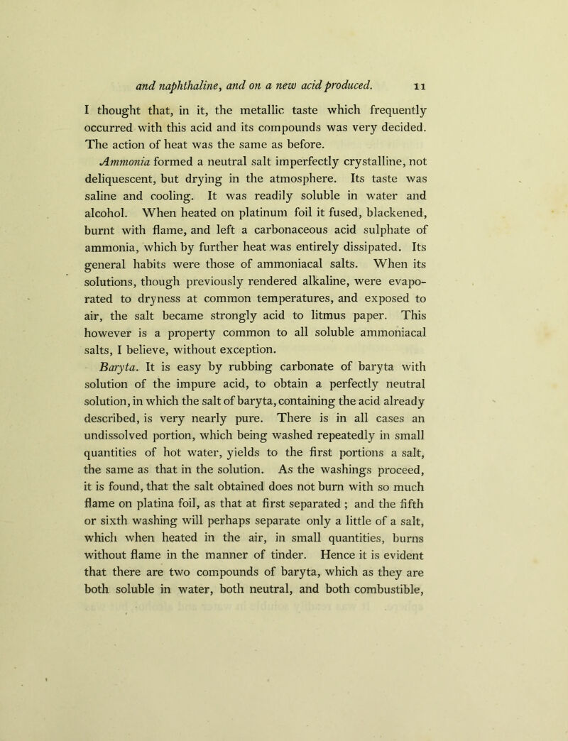 I thought that, in it, the metallic taste which frequently occurred with this acid and its compounds was very decided. The action of heat was the same as before. Ammonia formed a neutral salt imperfectly crystalline, not deliquescent, but drying in the atmosphere. Its taste was saline and cooling. It was readily soluble in water and alcohol. When heated on platinum foil it fused, blackened, burnt with flame, and left a carbonaceous acid sulphate of ammonia, which by further heat was entirely dissipated. Its general habits were those of ammoniacal salts. When its solutions, though previously rendered alkaline, were evapo- rated to dryness at common temperatures, and exposed to air, the salt became strongly acid to litmus paper. This however is a property common to all soluble ammoniacal salts, I believe, without exception. Baryta. It is easy by rubbing carbonate of baryta with solution of the impure acid, to obtain a perfectly neutral solution, in which the salt of baryta, containing the acid already described, is very nearly pure. There is in all cases an undissolved portion, which being washed repeatedly in small quantities of hot water, yields to the first portions a salt, the same as that in the solution. As the washings proceed, it is found, that the salt obtained does not burn with so much flame on platina foil, as that at first separated ; and the fifth or sixth washing will perhaps separate only a little of a salt, which when heated in the air, in small quantities, burns without flame in the manner of tinder. Hence it is evident that there are two compounds of baryta, which as they are both soluble in water, both neutral, and both combustible,