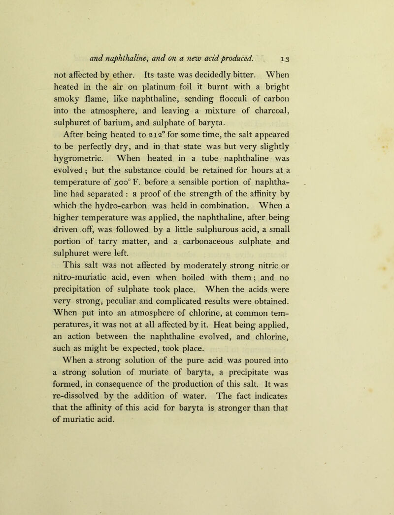 not affected by ether. Its taste was decidedly bitter. When heated in the air on platinum foil it burnt with a bright smoky flame, like naphthaline, sending flocculi of carbon into the atmosphere, and leaving a mixture of charcoal, sulphuret of barium, and sulphate of baryta. After being heated to 212° for some time, the salt appeared to be perfectly dry, and in that state was but very slightly hygrometric. When heated in a tube naphthaline was evolved; but the substance could be retained for hours at a temperature of 500° F. before a sensible portion of naphtha- line had separated : a proof of the strength of the affinity by which the hydro-carbon was held in combination. When a higher temperature was applied, the naphthaline, after being driven off, was followed by a little sulphurous acid, a small portion of tarry matter, and a carbonaceous sulphate and sulphuret were left. This salt was not affected by moderately strong nitric or nitro-muriatic acid, even when boiled with them ; and no precipitation of sulphate took place. When the acids were very strong, peculiar and complicated results were obtained. When put into an atmosphere of chlorine, at common tem- peratures, it was not at all affected by it. Heat being applied, an action between the naphthaline evolved, and chlorine, such as might be expected, took place. When a strong solution of the pure acid was poured into a strong solution of muriate of baryta, a precipitate was formed, in consequence of the production of this salt. It was re-dissolved by the addition of water. The fact indicates that the affinity of this acid for baryta is stronger than that of muriatic acid.