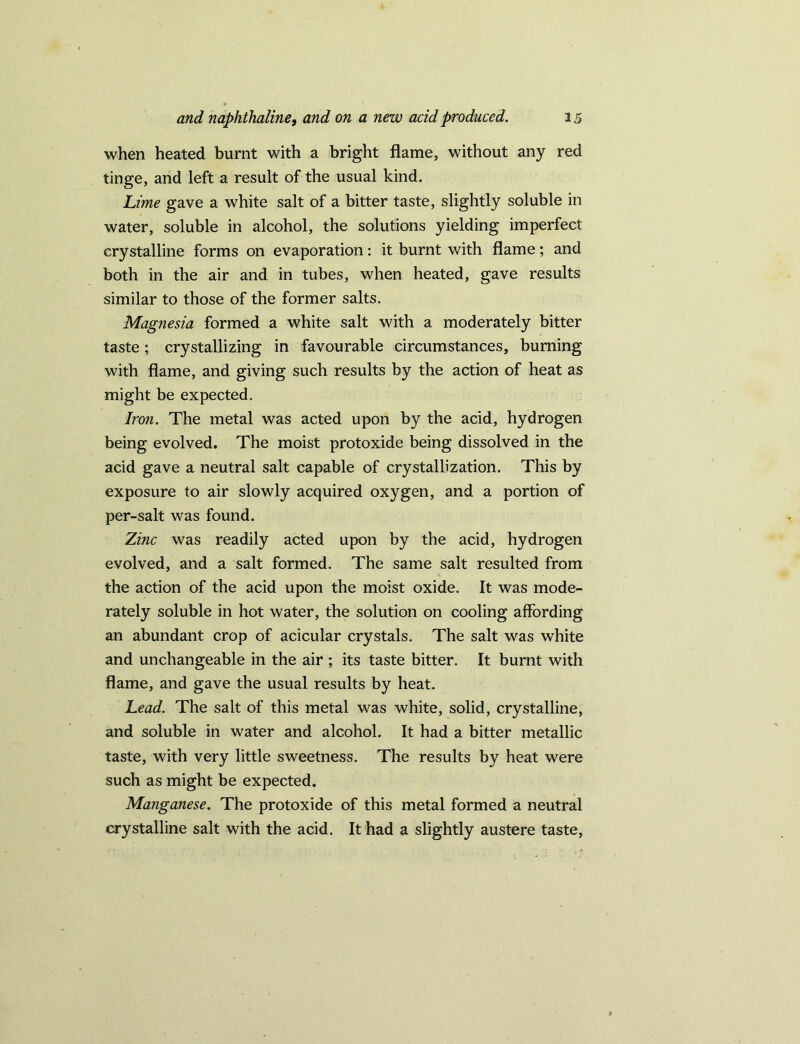 when heated burnt with a bright flame, without any red tinge, and left a result of the usual kind. Lime gave a white salt of a bitter taste, slightly soluble in water, soluble in alcohol, the solutions yielding imperfect crystalline forms on evaporation: it burnt with flame; and both in the air and in tubes, when heated, gave results similar to those of the former salts. Magnesia formed a white salt with a moderately bitter taste; crystallizing in favourable circumstances, burning with flame, and giving such results by the action of heat as might be expected. Iron. The metal was acted upon by the acid, hydrogen being evolved. The moist protoxide being dissolved in the acid gave a neutral salt capable of crystallization. This by exposure to air slowly acquired oxygen, and a portion of per-salt was found. Zinc was readily acted upon by the acid, hydrogen evolved, and a salt formed. The same salt resulted from the action of the acid upon the moist oxide. It was mode- rately soluble in hot water, the solution on cooling affording an abundant crop of acicular crystals. The salt was white and unchangeable in the air ; its taste bitter. It burnt with flame, and gave the usual results by heat. Lead. The salt of this metal was white, solid, crystalline, and soluble in water and alcohol. It had a bitter metallic taste, with very little sweetness. The results by heat were such as might be expected. Manganese. The protoxide of this metal formed a neutral crystalline salt with the acid. It had a slightly austere taste.
