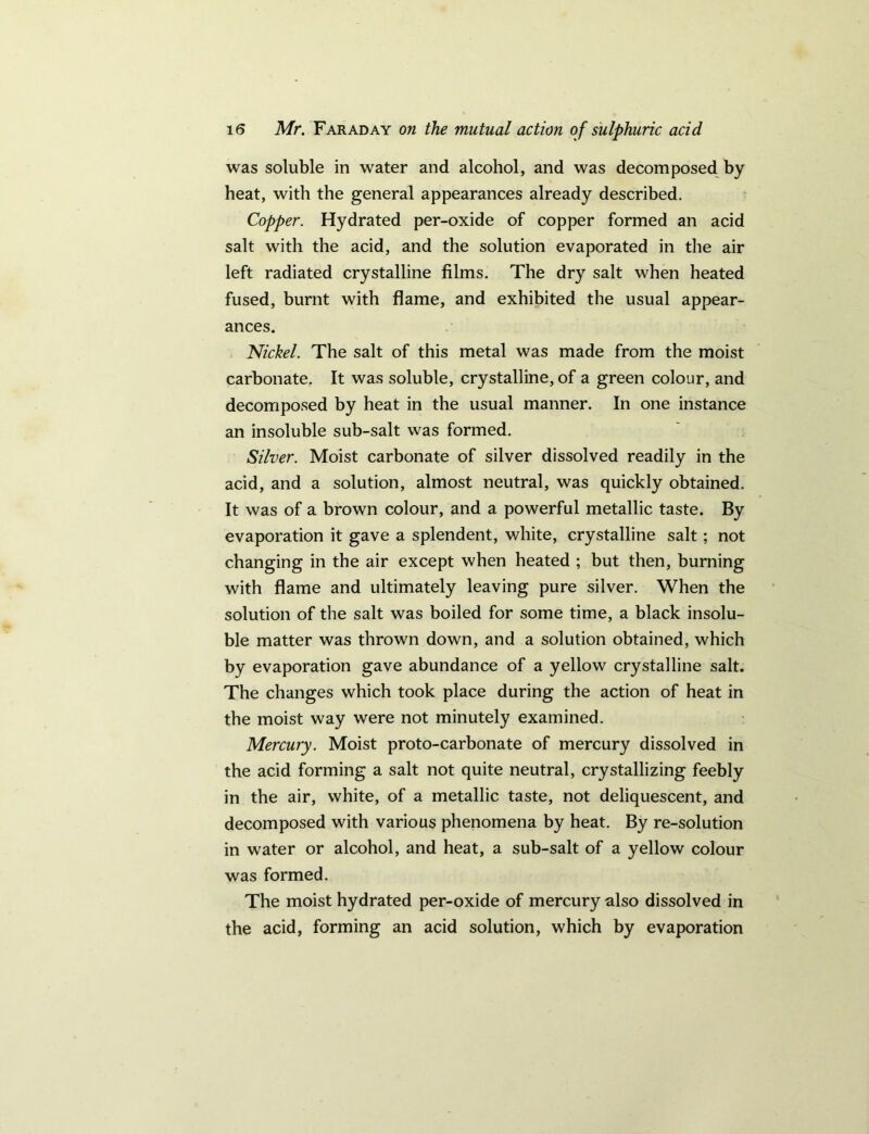 was soluble in water and alcohol, and was decomposed by heat, with the general appearances already described. Copper. Hydrated per-oxide of copper formed an acid salt with the acid, and the solution evaporated in the air left radiated crystalline films. The dry salt when heated fused, burnt with flame, and exhibited the usual appear- ances. Nickel. The salt of this metal was made from the moist carbonate. It was soluble, crystalline, of a green colour, and decomposed by heat in the usual manner. In one instance an insoluble sub-salt was formed. Silver. Moist carbonate of silver dissolved readily in the acid, and a solution, almost neutral, was quickly obtained. It was of a brown colour, and a powerful metallic taste. By evaporation it gave a splendent, white, crystalline salt; not changing in the air except when heated ; but then, burning with flame and ultimately leaving pure silver. When the solution of the salt was boiled for some time, a black insolu- ble matter was thrown down, and a solution obtained, which by evaporation gave abundance of a yellow crystalline salt. The changes which took place during the action of heat in the moist way were not minutely examined. Mercury. Moist proto-carbonate of mercury dissolved in the acid forming a salt not quite neutral, crystallizing feebly in the air, white, of a metallic taste, not deliquescent, and decomposed with various phenomena by heat. By re-solution in water or alcohol, and heat, a sub-salt of a yellow colour was formed. The moist hydrated per-oxide of mercury also dissolved in the acid, forming an acid solution, which by evaporation