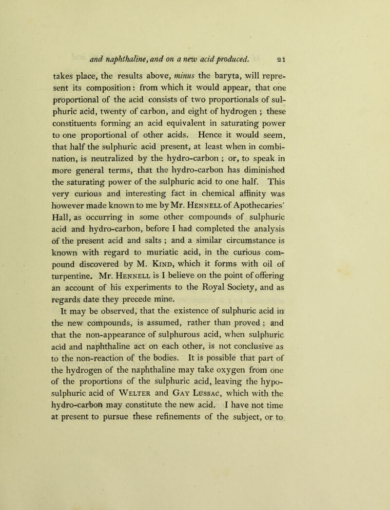 takes place, the results above, minus the baryta, will repre- sent its composition: from which it would appear, that one proportional of the acid consists of two proportionals of sul- phuric acid, twenty of carbon, and eight of hydrogen ; these constituents forming an acid equivalent in saturating power to one proportional of other acids. Hence it would seem, that half the sulphuric acid present, at least when in combi- nation, is neutralized by the hydro-carbon ; or, to speak in more general terms, that the hydro-carbon has diminished the saturating power of the sulphuric acid to one half. This very curious and interesting fact in chemical affinity was however made known to me by Mr. Hennell of Apothecaries' Hall, as occurring in some other compounds of sulphuric acid and hydro-carbon, before I had completed the analysis of the present acid and salts ; and a similar circumstance is known with regard to muriatic acid, in the curious com- pound discovered by M. Kind, which it forms with oil of turpentine. Mr. Hennell is I believe on the point of offering an account of his experiments to the Royal Society, and as regards date they precede mine. It may be observed, that the existence of sulphuric acid in the new compounds, is assumed, rather than proved ; and that the non-appearance of sulphurous acid, when sulphuric acid and naphthaline act on each other, is not conclusive as to the non-reaction of the bodies. It is possible that part of the hydrogen of the naphthaline may take oxygen from one of the proportions of the sulphuric acid, leaving the hypo- sulphuric acid of Welter and Gay Lussac, which with the hydro-carbon may constitute the new acid. I have not time at present to pursue these refinements of the subject, or to.