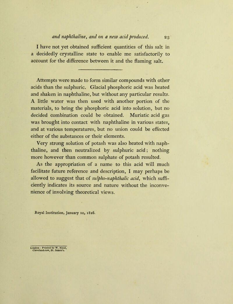 I have not yet obtained sufficient quantities of this salt in a decidedly crystalline state to enable me satisfactorily to account for the difference between it and the flaming salt. Attempts were made to form similar compounds with other acids than the sulphuric. Glacial phosphoric acid was heated and shaken in naphthaline, but without any particular results. A little water was then used with another portion of the materials, to bring the phosphoric acid into solution, but no decided combination could be obtained. Muriatic acid gas was brought into contact with naphthaline in various states, and at various temperatures, but no union could be effected either of the substances or their elements. Very strong solution of potash was also heated with naph- thaline, and then neutralized by sulphuric acid; nothing more however than common sulphate of potash resulted. As the appropriation of a name to this acid will much facilitate future reference and description, I may perhaps be allowed to suggest that of sulpho-naphthalic acid, which suffi- ciently indicates its source and nature without the inconve- nience of involving theoretical views. Royal Institution, January io, 1826. Loudon : Printed by W. Nicol, Cleveland-row, St. James’s.