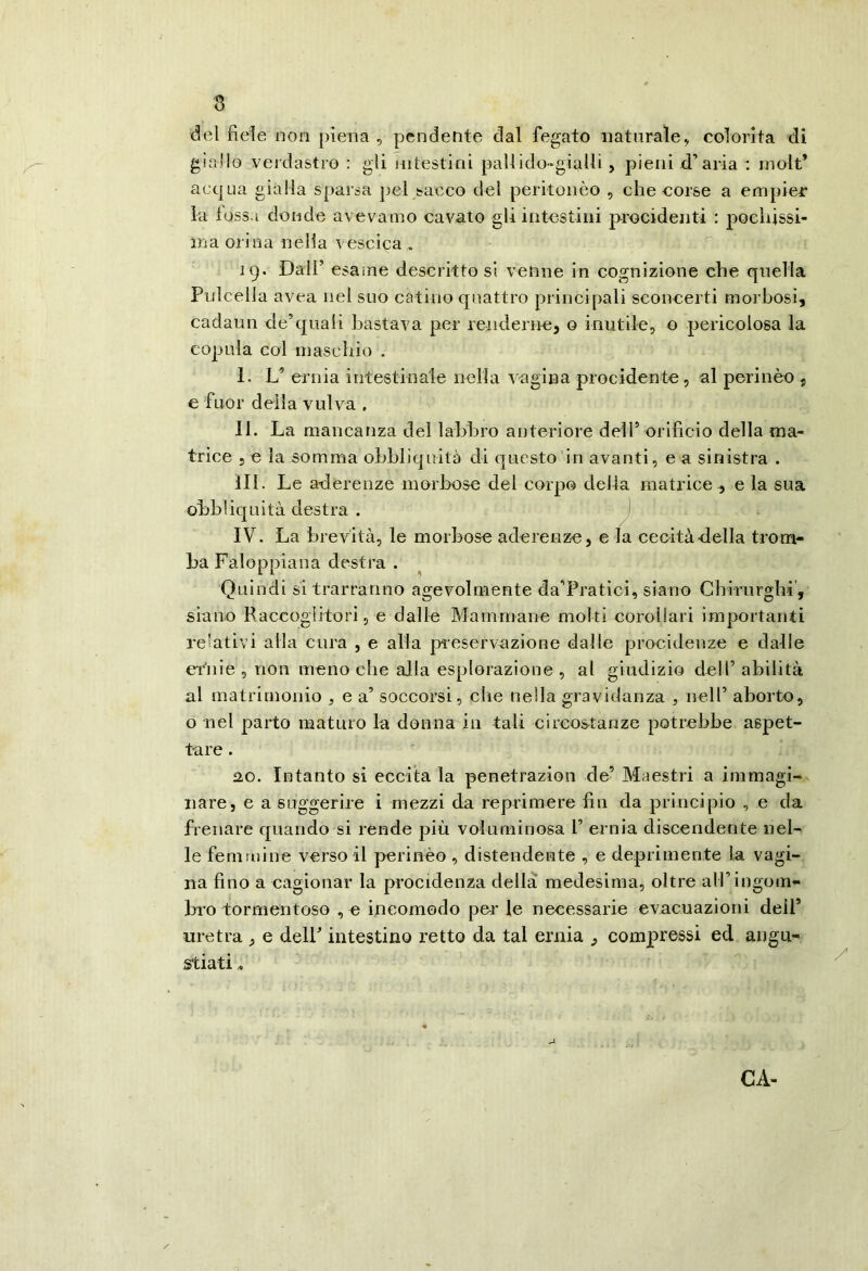 del fiele non piena , pendente dal fegato naturale., colorita dì giallo verdastro : gli intestini paUido-giiiUi, pieni d’aria : rnolt’ aequa gialla sparsa pel sacco del peritonèo , che corse a empier la fossa donde avevamo cavato gli intestini procidenti : poehissi- ina orina nella vescica . 19. Dall’ esame descrittosi venne in cognizione che quella Pulcelia avea nel suo catino quattro principali sconcerti morbosi, cadaun cle’quali bastava per renderne, o inutile, o pericolosa la copula col masebio . I. L’ ernia intestinale nella vagina proeidente, al perinèo , e fuor della vulva . II. La mancanza dei labbro anteriore dell’ orifìcio della ma- trice 5 e la somma obbliquità di questo in avanti, e a sinistra . III. Le aderenze morbose del corpo della matrice , e la sua oLbliqnità destra . ) IV. La brevità, le morbose aderenze, eia cecità della trom- ba Faloppiana destra . Quindi si trarranno agevolmente da’Pratìci, siano Cbirorgbi, siano Raccoglitori, e dalle Mammane molti eoroliari importanti relativi alla cura , e alla pieservazione dalle procideuze e dalle dàlie , non meno che alla esplorazione , al giudizio dell’ abilità al matrimonio , e a’ soccorsi, che nella gravidanza , iiell’ aborto, o nel parto maturo la donna in tali circostanze potrebbe aspet- tare . 2,0. Intanto si eccitala penetrazion de’ Maestri a iinmagi- iiare, e a suggerire i mezzi da reprimere fin da principio , e da frenare quando si rende più voluminosa 1’ ernia discendente nel- le femmine versoi! perinèo , distendente , e deprimente la vagi- na fino a cagionar la procidenza della medesima, oltre all’ingom- bro tormentoso , e ioeomodo per le necessarie evacuazioni dell’ uretra , e delP intestino retto da tal ernia , compressi ed angu- stiati CA-