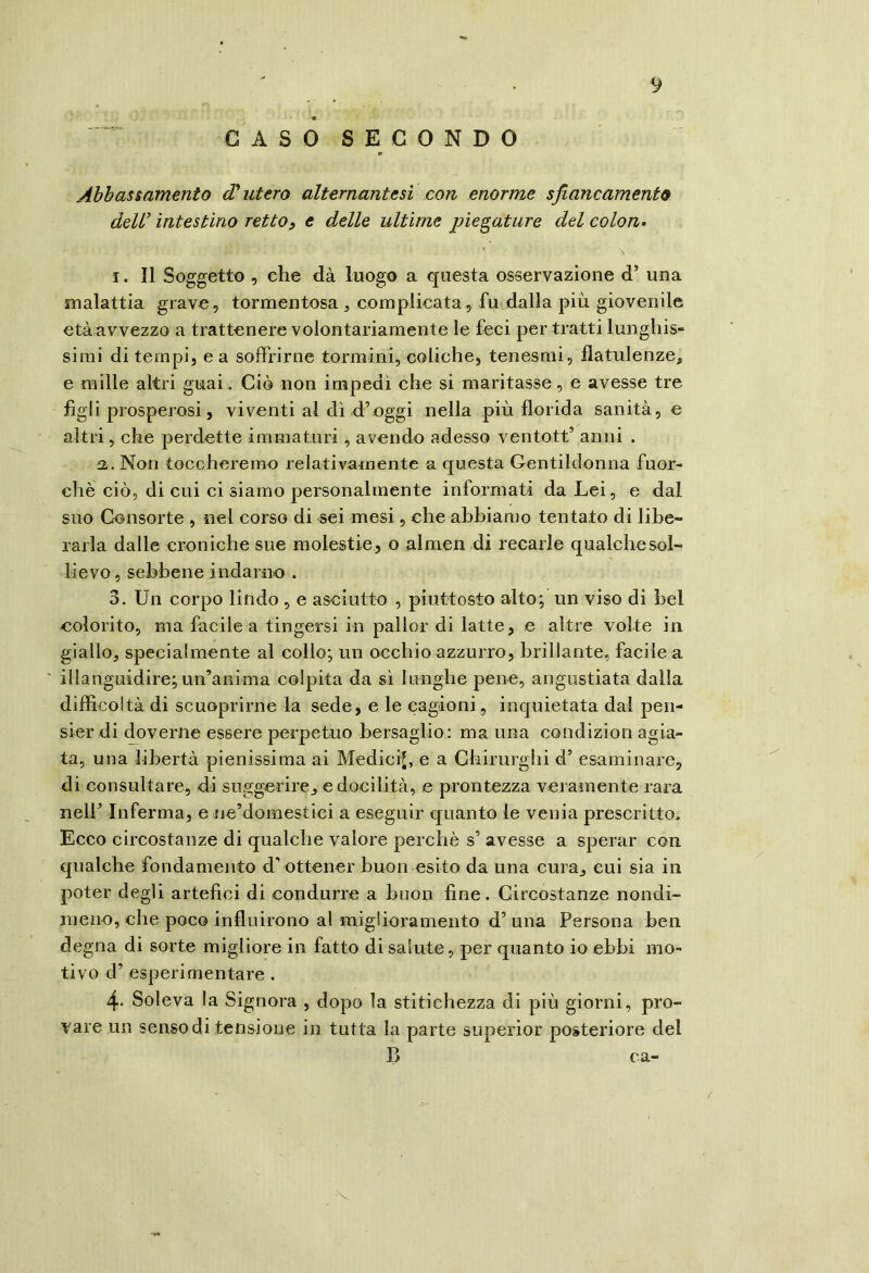 GASOSEGONDO Abbassamento d'utero alternante si con enorme sjìancamento dell’ intestino rettop e delle ultime piegature del colon* 1. 11 Soggetto , che dà luogo a questa osservazione d’ una malattia grave, tormentosa , complicata, fu dalla più giovenile età avvezzo a trattenere volontariamente le feci per tratti lunghis- simi di tempi, e a soffrirne tormini, coliche, tenesmi, flatulenze^ e mille altri guai. Ciò non impedì che si maritasse, e avesse tre figli prosperosi, viventi al dì d’oggi nella più florida sanità, e altri, che perdette immaturi , avendo adesso ventott’ anni . Non toccheremo relativamente a questa Gentildonna fuor- ché ciò, di cui ci siamo personalmente informati da Lei, e dal suo Consorte , nel corso di sei mesi, che abbiamo tentato di libe- rarla dalle croniche sue molestie, o almen di recarle qualche sol- lievo, sebbene indarno . 3. Un corpo lindo , e asciutto , piuttosto alto; un viso di bel colorito, ma facile a tingersi in pallor di latte, e altre volte in giallo, specialmente al collo; un occhio azzurro, brillante, facile a ' illanguidire;un’anima colpita da si lunghe pene, angustiata dalla difficoltà di scuoprirne la sede, e le cagioni, inquietata dal pen- sier di (ffiverne essere perpetuo bersaglio : ma una condizion agia- ta, una libertà pienissima ai Medici?, e a Chirurghi d’ esaminare, di consultare, di suggerire, e docilità, e prontezza vei ainente rara nell’ Inferma, e ne’domestici a eseguir quanto le venia prescritto. Ecco circostanze di qualche valore perchè s’ avesse a sperar con qualche fondamento d’ ottener buon esito da una cura, cui sia in poter degli artefici di condurre a buon fine. Circostanze nondi- meno, che poco influirono al miglioramento d’ una Persona ben degna di sorte migliore in fatto di salute, per quanto io ebbi mo- tivo d’ esperimentare . 4- Soleva la Signora , dopo la stitichezza di più giorni, pro- vare un senso di tensione in tutta la parte superior posteriore del B ca-