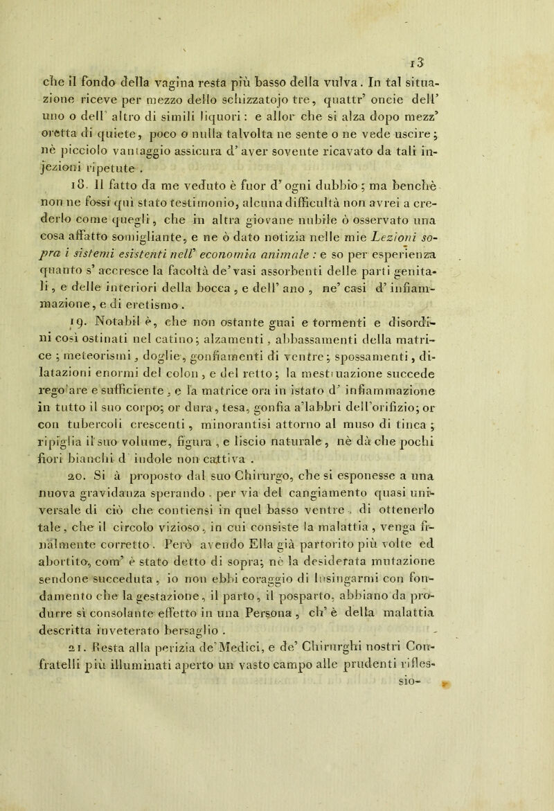 iS che il fondo della vagina resta più Basso della vulva. In tal situa- zione riceve per mezzo dello schizzatojo tre, quattr’ oneie deli’ uno o dell' altro di simili liquori : e allor che si alza dopo mezz’ oretta di quiete, poco o nulla talvolta ne sente o ne vede uscire ; nè picciolo vantaggio assicura d’ aver sovente ricavato da tali in- iezioni ripetute . IO. 11 fatto da me veduto è fuor d’ ogni dubbio ; ma benché non ne fossi qui stato testimonio, alcuna difìicultà non avrei a cre- derlo come quegli, che in altra giovane nubile ò osservato una cosa affatto somigliante, e ne ò dato notizia nelle mie Lezioni so- pra ì sistemi esistenti nelV economia animale : e so per esperienza quanto s’ accresce la facoltà de’vasi assorbenti delle parti genita- li , e delle interiori della bocca , e clelf ano , ne’ casi d’infiam- mazione, e di eretismo. 19. Notabil è, che non ostante guai e tormenti e disordh ni così ostinati nel catino; alzamenti, abbassamenti della matri- ce ; meteorismi, doglie, gonfiamenti di ventre; spossamenti, di- latazioni enormi del colon , e del retto; la mesttuazione succede regolare e sufficiente , e la matrice ora in istato d’ infiammazione in tutto il suo corpo; or dura, tesa, gonfia a’iabbri delForifizio; or con tubercoli crescenti, minorantisi attorno al muso di tinca ; ripiglia il'suo volume, figura , e liscio naturale , nè dà che pochi fiori bianchi d indole non cattiva . 2,0. Si à proposto- dal suo Chirurgo, che si esponesse a una nuova gravidanza sperando , per via del cangiamento quasi unh versale di ciò che contiensi in quel basso ventre di ottenerlo tale, che il circolo vizioso, in cui consiste la malattia , venga fì- nàlmente corretto . Però avendo Ella già partorito più volte ed abortito, com’ è stato detto di sopra; nè la desiderata mutazione seridone succeduta, io non ebbi coraggio di lusingarmi con fon- damento che la gestazione, il parto, il posparto, abbiano da pro- durre sì consolante effetto in una Persona , eh’ è delia malattia descritta inveterato bersaglio . 21. Resta alla perizia de’Medici, e de’ Chirurghi nostri Con- fratelli più illuminati aperto un vasto campo alle prudenti rifles- sio-