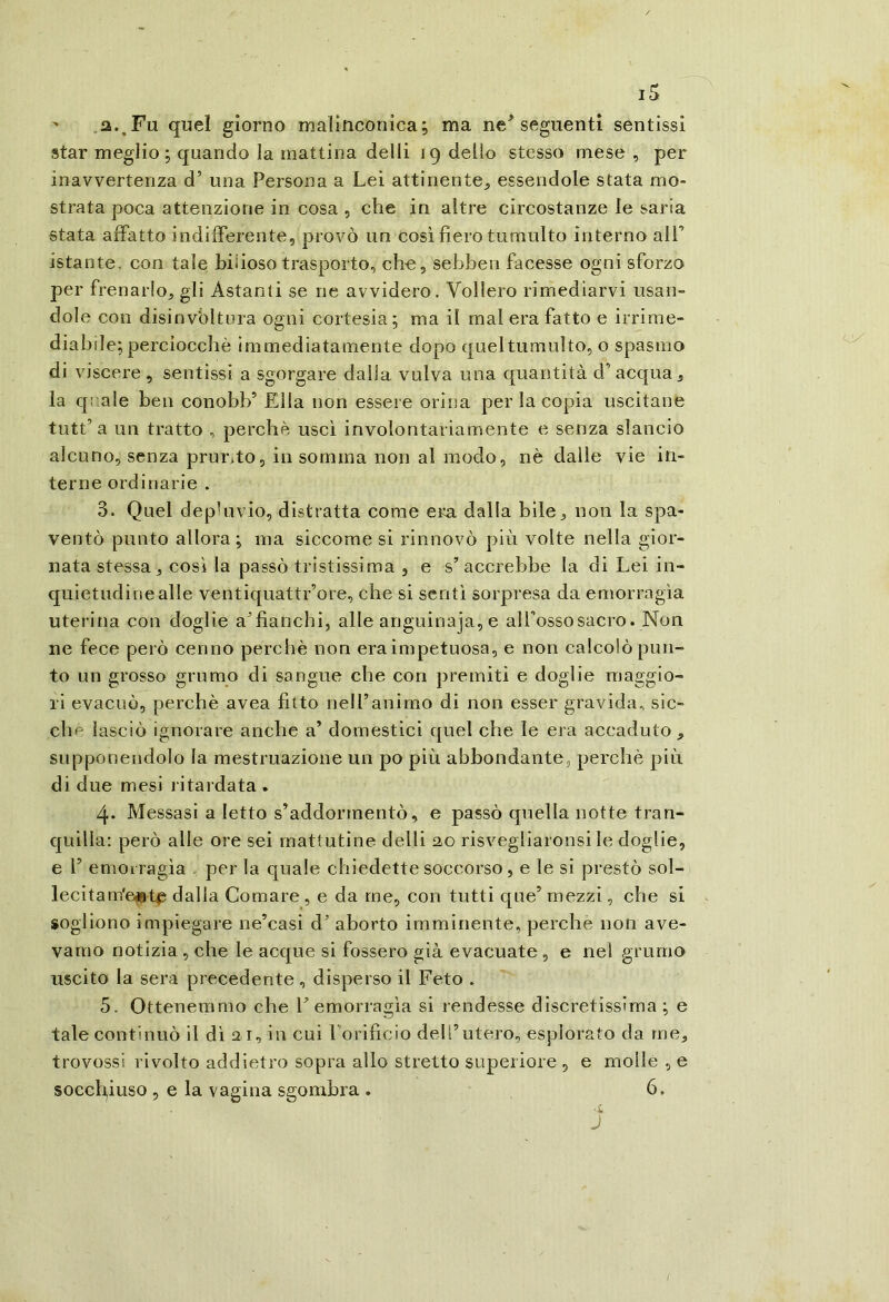 ' .a..Fu quel giorno malinconica; ma ne seguenti sentissi star meglio ; quando la mattina delli 19 dello stesso mese , per inavvertenza d’ una Persona a Lei attinente^ essendole stata mo- strata poca attenzione in cosa , che in altre circostanze le saria stata affatto indifferente, provò un così fiero tumulto interno alT istante, con tale biìioso trasporto, che, sebben facesse ogni sforzo per frenarlo, gli Astanti se ne avvidero. Vollero rimediarvi usan- dole con disinvoltura ogni cortesia; ma il mal era fatto e irrime- diabile; perciocché immediatamente dopo quel tumulto, o spasmo di viscere, sentissi a sgorgare dalla vulva una quantità d’acqua, la quale ben conobb’ Ella non essere orina per la copia uscitane tutt’ a un tratto , perché uscì involontariamente e senza slancio alcuno, senza prurito, in somma non al modo, nè dalle vie in- terne ordinarie . 3. Quel depluvio, distratta come era dalla bile, non la spa- ventò punto allora; ma siccome si rinnovò più volte nella gior- nata stessa, così la passò tristissima , e s’accrebbe la di Lei in- quietudine alle ventiquattr’ore, che si sentì sorpresa da emorragìa uterina con doglie affianchi, alle anguinaja, e alfossosacro. Non ne fece però cenno perchè non era impetuosa, e non calcolò pun- to un grosso grumo di sangue che con premiti e doglie maggio- ri evacuò, perchè avea fitto neU’anirno di non esser gravida, sic- ché lasciò ignorare anche a’ domestici quel che le era accaduto, supponendolo la mestruazione un po più abbondante, perchè più di due mesi ritardata . 4. Messasi a letto s’addormentò, e passò quella notte tran- quilla: però alle ore sei mattutine delli 2,0 risvegliaronsi le doglie, e r emorragìa , per la quale chiedette soccorso, e le si prestò sol- lecitam'e«t^ dalia Comare, e da me, con tutti que’ mezzi, che si sogliono impiegare ne’casi d’ aborto imminente, perche non ave- vamo notizia , che le acque si fossero già evacuate, e nel grumo uscito la sera precedente, disperso il Feto . 5. Ottenemmo che V emorragìa si rendesse discretissima ; e tale continuò il di ai, in cui Lorificio dell’utero, esplorato da me, trovossi rivolto addietro sopra allo stretto superiore , e molle , e socch,iuso , e la vagina sgombra . 6. ■i J