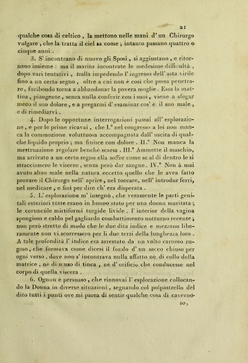 ai qualche cosa dì celtico , la mettono nelle mani d^ un Chirurgo vulgare , che la tratta il ciel sa come ; intanto passano quattro o cinque anni . 3. S’incontrano di nuovo gli Sposi , si aggiustano , e ritor- nano insieme : ma il marito incontrate le medesime difficultà , dopo vari tentativi , nulla impedendo V ingresso dell’ asta vii ile fino a un certo segno , oltre a cui non è così che possa penetra- re, furibondo torna a abbandonar la povera moglie . Essa la mat- tina , piangente, senza nulla conferir con i suoi, viene a sfogar meco il suo dolore , e a pregarmi d’ esaminar cos’ è il suo male 5 e di rimediarvi . 4- Dopo le opportune interrogazioni passai all’ esplorazio- ne , e per le prime ricavai , che I.® nel congresso a lei non man- ca la commozione voluttuosa accompagnata dall’ uscita di qual- che liquido proprio ; ma finisce con dolore . IL® Non manca la mestruazione regolare benché scarsa . III.® Ammette il maschio, ma arrivato a un certo segno ella soffre come se ai di dentro le si stracciassero le viscere , senza peiò dar sangue. IV.® Non à mai avuto altro male nella natura eccetto quello che le avea fatto provare il Chirurgo nell’ aprire, nel toccare, nell’ introdur ferri, nel medicare , e finì per dire eh’ era disperata . 5. L’ esplorazione m’ insegnò , che veramente le parti geni- tali esteriori tutte erano in buono stato per una donna maritata ; le coruncùle mirtiformi turgide livide , 1’ interior delia vagina spongioso e caldo pel gagliardo combattimento notturno recente ; non però stretto di modo che le due dita indice e mezzano libe- ramente non vi scorressero per li due terzi della lunghezza loro . A tale profondità 1’ indice era arrestato da im volto carnoso ru- goso, che formava come dicesi il fondo d’un sacco chiuso per ogni verso , dove non s’incontrava nulla affatto nè di collo della matrice , nè di muso di tinca , nè d’ orificio che conducesse nel corpo di quella viscera . 6. Ognun è persuaso, che rinnovai I’ esplorazione collocan- do la Donna in diverse situazioni , segnando col polpastrello del dito tutti i punti ove mi parca di sentir qualche cosa di caverno- so.