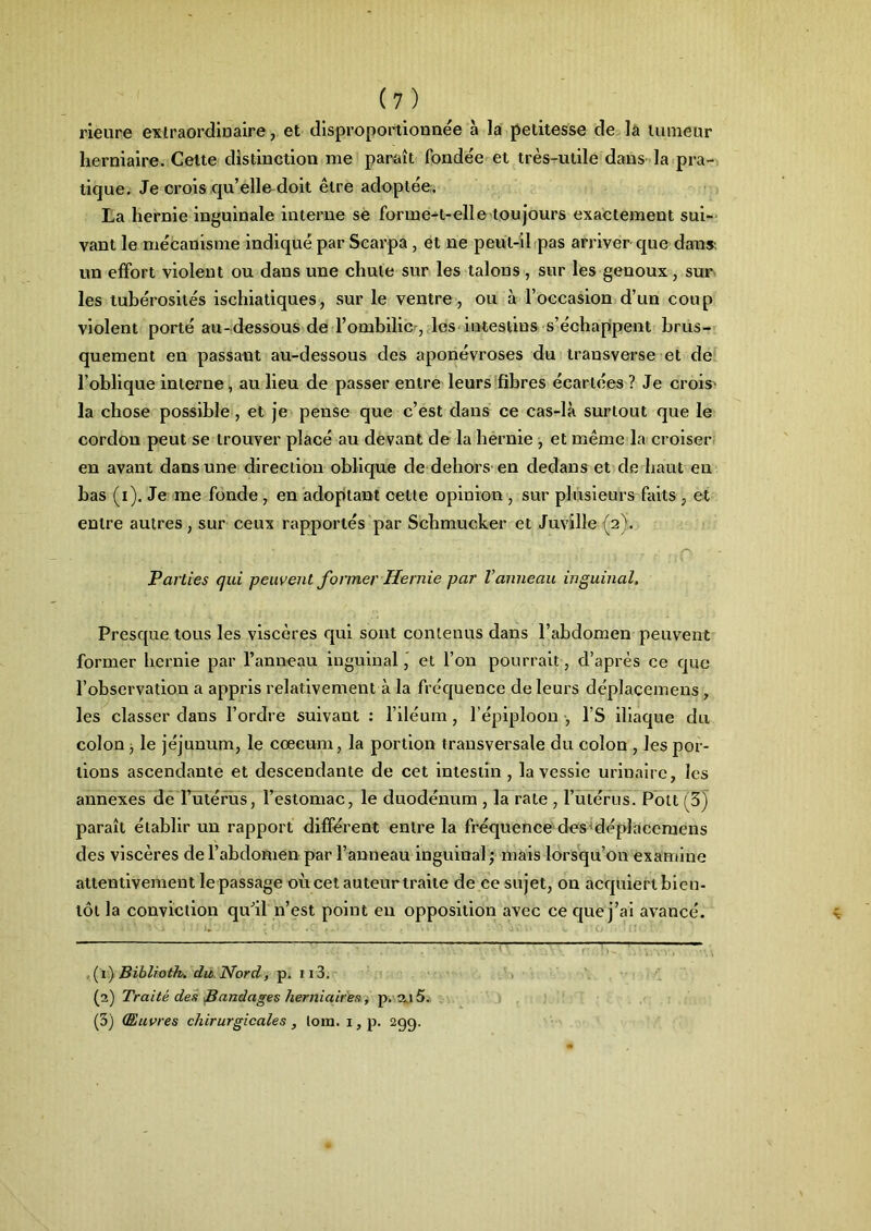 rieure extraordinaire, et disproportionnée à la petitesse de la tumeur herniaire. Celte distinction me paraît fondée et très-utile dans la pra- tique. Je crois qu’elle doit être adoptée. La hernie inguinale interne se forme-t-elle toujours exactement sui- vant le mécanisme indiqué par Scarpa, et ne peut-il pas arriver que dans, un effort violent ou dans une chute sur les talons , sur les genoux, sur les tubérosités ischiatiques, sur le ventre , ou à l’occasion d’un coup violent porté au-dessous de l’ombilic-, les intestins s’échappent brus- quement en passant au-dessous des aponévroses du transverse et de l’oblique interne, au lieu de passer entre leurs fibres écartées ? Je crois' la chose possible , et je pense que c’est dans ce cas-là surtout que le cordon peut se trouver placé au devant de la hernie , et même la croiser en avant dans une direction oblique de dehors en dedans et de haut en bas (i). Je me fonde , en adoptant celte opinion , sur plusieurs faits , et entre autres, sur ceux rapportés par Schmucker et Juville (2). ». Lj . . ; . • ■ : - - ,, ,j ■ -, ,• Parties qui peuvent former Hernie par l’anneau inguinal. Presque tous les viscères qui sont contenus dans l’abdomen peuvent former hernie par l’anneau inguinal ' et l’on pourrait, d’après ce que l’observation a appris relativement à la fréquence de leurs déplacemens, les classer dans l’ordre suivant : l’iléum , l’épiploon , l’S iliaque du colon , le jéjunum, le cæcum, la portion transversale du colon , les por- tions ascendante et descendante de cet intestin , la vessie urinaire, les annexes de l’utérus, l’estomac, le duodénum , la rate , l’utérus. Polt (3) paraît établir un rapport différent entre la fréquence des déplacemens des viscères de l’abdomen par l’anneau inguinal ; mais lorsqu’on examine attentivement le passage où cet auteurtraite de ce sujet, on acquiert bien- tôt la conviction qu’il n’est point en opposition avec ce que j’ai avancé. (1) Biblioth. du Nord, p. 113. (2) Traité des Bandages herniaires, p. 2j 5. (3) (Euvres chirurgicales, lom. 1, p. 29g.