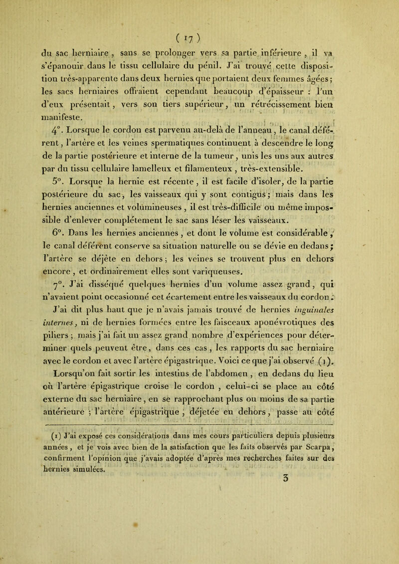 ( *7 ) du sac herniaire , sans se prolonger vers sa partie inférieure , il va s’épanouir dans le tissu cellulaire du pénil. J’ai trouvé celte disposi- tion très-apparente dans deux hernies que portaient deux femmes âgées ; les sacs herniaires offraient cependant beaucoup d’épaisseur : l’un d’eux présentait, vers son tiers supérieur, un rétrécissement bien manifeste. 4°. Lorsque le cordon est parvenu au-delà de l’anneau, le canal défé- rent , l’artère et les veines spermatiques continuent à descendre le long de la partie postérieure et interne de la tumeur, unis les uns aux autres par du tissu cellulaire lamelleux et filamenteux , très-extensible. 5°. Lorsque la hernie est récente , il est facile d’isoler, de la partie postérieure du sac, les vaisseaux qui y sont contigus; mais dans les hernies anciennes et volumineuses , il est très-difficile ou même impos- sible d’enlever complètement le sac sans léser les vaisseaux. 6°. Dans les hernies anciennes , et dont le volume est considérable le canal déférent conserve sa situation naturelle ou se dévie en dedans; l’artère se déjète en dehors ; les veines se trouvent plus en dehors encore , et ordinairement elles sont variqueuses. 7°. J’ai disséqué quelques hernies d’un volume assez grand, qui n’avaient point occasionné cet écartement entre les vaisseaux du cordon J’ai dit plus haut que je n’avais jamais trouvé de hernies inguinales internes, ni de hernies formées entre les faisceaux aponévrotiques des piliers ; mais j’ai fait un assez grand nombre d’expériences pour déter- miner quels peuvent être, dans ces cas, les rapports du sac herniaire avec le cordon et avec l’artère épigastrique. Voici ce que j’ai observé (i ). Lorsqu’on fait sortir les intestins de l’abdomen , en dedans du lieu où l’artère épigastrique croise le cordon , celui-ci se place au côté externe du sac herniaire, en se rapprochant plus ou moins de sa partie antérieure ; l’artère épigastrique , déjetée en dehors, passe au côté (i) J’ai exposé ces considérations dans mes cours particuliers depuis plusieurs années , et je vois avec bien de la satisfaction que les faits observés par Scarpa, confirment l’opinion que j’avais adoptée d’après mes recherches faites sur des hernies simulées.