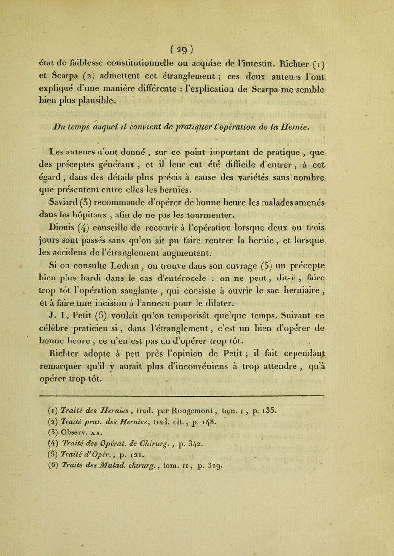 état de faiblesse constitutionnelle ou acquise de l'intestin. Richler (i) et Scarpa (2) admettent cet étranglement ; ces deux auteurs l’ont explique d une maniéré differente : l’explication de Scarpa me semble bien plus plausible. Du temps auquel il convient de pratiquer l’opération de la Hernie. Les auteurs n’ont donné , sur ce point important de pratique , que des préceptes généraux , et il leur eut été difficile d’entrer , à cet égard , dans des détails plus précis à cause des variétés sans nombre que présentent entre elles les hernies. Saviard (3) recommande d’opérer de bonne heure les malades amenés dans les hôpitaux , afin de ne pas les tourmenter. Dionis (4) conseille de recourir à l’opération lorsque deux ou trois jours sont passés sans qu’on ait pu faire rentrer la hernie, et lorsque les accidens de l’étranglement augmentent. Si on consulte Ledran , on trouve dans son ouvrage (5) un précepte bien plus hardi dans le cas d’entérocèle : on ne peut, dit-il , faire trop tôt l’opération sanglante , qui consiste à ouvrir le sac herniaire 7 et à faire une incision à l’anneau pour le dilater. J. L. Petit (6) voulait qu'on temporisât quelque temps. Suivant ce célèbre praticien si, dans l’étranglement, c’est un bien d’opérer de bonne heure , ce n’en est pas un d’opérer trop tôt. Bichter adopte à peu près l’opinion de Petit ; il fait cependant remarquer qu’il y aurait plus d’inconvéniens à trop attendre , qu’à opérer trop tôt. (1) Traité des Hernies , trad. par Rougemont, to.m. 1 , p. 135. (2) Traité prat. des Hernies, trad. cit. , p. 148. (3) Observ. xx. (4) Traité des Opérât, de Chirurg. , p. 3/(2. (5) Traité d’Opér., p. 121. (6) Traité des Malad. chirurg., tom. il, p. 319.