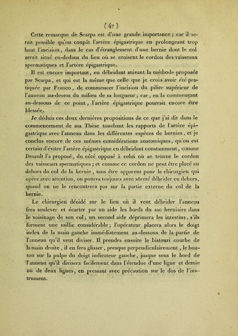 Cette remarque de Scarpa est d’une grande importance ; car il se- rait possible qu’on coupât l’artère épigastrique en prolongeant trop haut l’incision, dans le cas d’étranglement d’une hernie dont le col serait situé en-dedans du lieu où se croisent le cordon des vaisseaux spermatiques et l’artère épigastrique. Il est encore important, en débridant suivant la méthode proposée par Scarpa, et qui est la meme que celle que je crois avoir été pra- tiquée par Franco , de commencer l’incision du pilier supérieur de l’anneau au-dessus du milieu de sa longueur; car, en la commençant au-dessous de ce point, l’artère épigastrique pourrait encore être blessée. Je déduis ces deux dernières propositions de ce que j’ai dit dans le commencement de ma Thèse touchant les rapports de l’artère épi- gastrique avec l’anneau dans les différentes espèces de hernies, et je conclus encore de ces mêmes considérations anatomiques, qu’on est certain d’éviter l’artère épigastrique en débridant constamment, comme Desault l’a proposé , du côté opposé à celui où se trouve le cordon des vaisseaux spermatiques ; et comme cc cordon ne peut être placé au dehors du col de la hernie , sans être apparent pour le chirurgien qui opère avec attention, on pourra toujours avec sûreté débrider en dehors, quand on ne le rencontrera pas sur la partie externe du col de la hernie. Le chirurgien décidé sur le lieu où il veut débrider l’anneau fera soulever et écarter par un aide les bords du sac herniaire dans le voisinage de son col; un second aide déprimera les intestins, s’ils forment une saillie considérable ; l’opérateur placera alors le doigt index de la main gauche immédiatement au-dessous de la partie de l’anneau qu’il veut diviser. Il prendra ensuite le bistouri courbe de la main droite , il en fera glisser , presque perpendiculairement , le bou- ton sur la pulpe du doigt indicateur gauche, jusque sous le bord de l’anneau qu’il divisera facilement dans l’étendue d’une ligue et demie ou de deux lignes, en pressant avec précaution sur le dos de l’ins- trument.