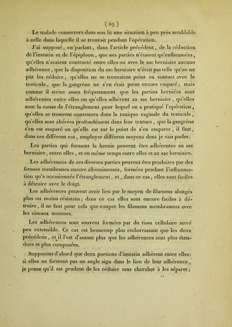 Le malade conservera dans son lit une situation à peu près semblable à celle dans laquelle il se trouvait pendant l’opération. J’ai supposé, en parlant, dans l’article précédent, de la réduction de l’intestin et de l’épiploon , que oes parties n’étaient qu’enflammées, qu’elles n’avaient contracté entre elles ou avec le sac herniaire aucune adhérence , que la disposition du sac herniaire n’était pas telle qu’on ne pût les réduire, qu’elles ne se trouvaient point en contact avec le testicule , que la gangrène ne s’en était point encore emparé ; mais comme il arrive assez fréquemment que les parties herniées sont adhérentes entre elles ou qu’elles adhèrent au sac herniaire , qu’elles sont la cause de l’étranglement pour lequel on a pratiqué l’opération, qu’elles se trouvent contenues dans la tunique vaginale du testicule, qu’elles sont altérées profondément dans leur texture , que la gangrène s’en est emparé ou qu’elle est sur le point de s’en emparer , il faut, dans ces dififérens cas , employer différens moyens dont je vais parler. Les parties qui forment la hernie peuvent être adhérentes au sac herniaire , entre elles , et en meme temps entre elles et au sac herniaire. Les adhérences de ces diverses parties peuvent être produites par des fausses membranes encore albumineuses, formées pendant l’inflamma- tion qu’a occasionnée l’étranglement, et, dans ce cas, elles sont faciles à détruire avec le doigt. Les adhérences peuvent avoir lieu par le moyen de filamens alongés plus ou moins résistans ; dans ce cas elles sont encore faciles à dé- truire , il ne faut pour cela que couper les filamens membraneux avec les ciseaux mousses. Les adhérences sont souvent formées par du tissu cellulaire serré peu extensible. Ce cas est beaucoup plus embarrassant que les deux précédens , et^il l’est d’autant plus que les adhérences sont plus éten- dues et plus composées. Supposons d’abord que deux portions d’intestin adhèrent entre elles: si elles ne forment pas un angle aigu dans le lieu de leur adhérence , je pense qu’il est prudent de les réduire sans chercher à les séparer;