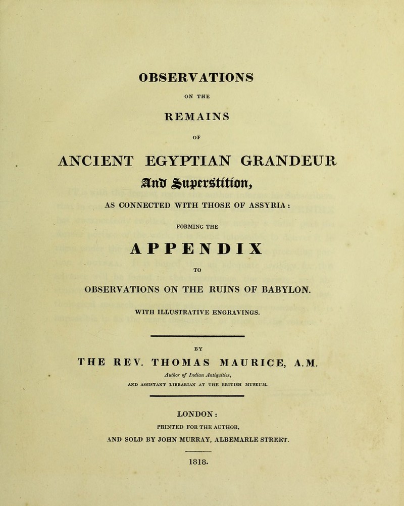 OBSERVATIONS ON THE REMAINS ANCIENT EGYPTIAN GRANDEUR AS CONNECTED WITH THOSE OF ASSYRIA : FORMING THE APPENDIX OBSERVATIONS ON THE RUINS OF BABYLON. WITH ILLUSTRATIVE ENGRAVINGS. BY THE REV. THOMAS MAURICE, AM. Author of Indian Antiquities, AND ASSISTANT LIBRARIAN AT THE BRITISH MUSEUM. LONDON: PRINTED FOR THE AUTHOR, AND SOLD BY JOHN MURRAY, ALBEMARLE STREET. 1818.