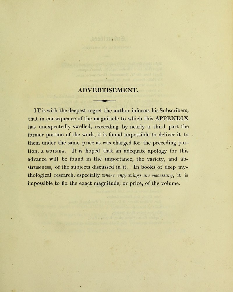 ADVERTISEMENT. IT is with the deepest regret the author informs his Subscribers, that in consequence of the magnitude to which this APPENDIX has unexpectedly swelled, exceeding by nearly a third part the former portion of the work, it is found impossible to deliver it to them under the same price as was charged for the preceding por- tion, A GUINEA. It is hoped that an adequate apology for this advance will be found in the importance, the variety, and ab- struseness, of the subjects discussed in it. In books of deep my- thological research, especially where engravings are necessary, it is impossible to fix the exact magnitude, or price, of the volume.