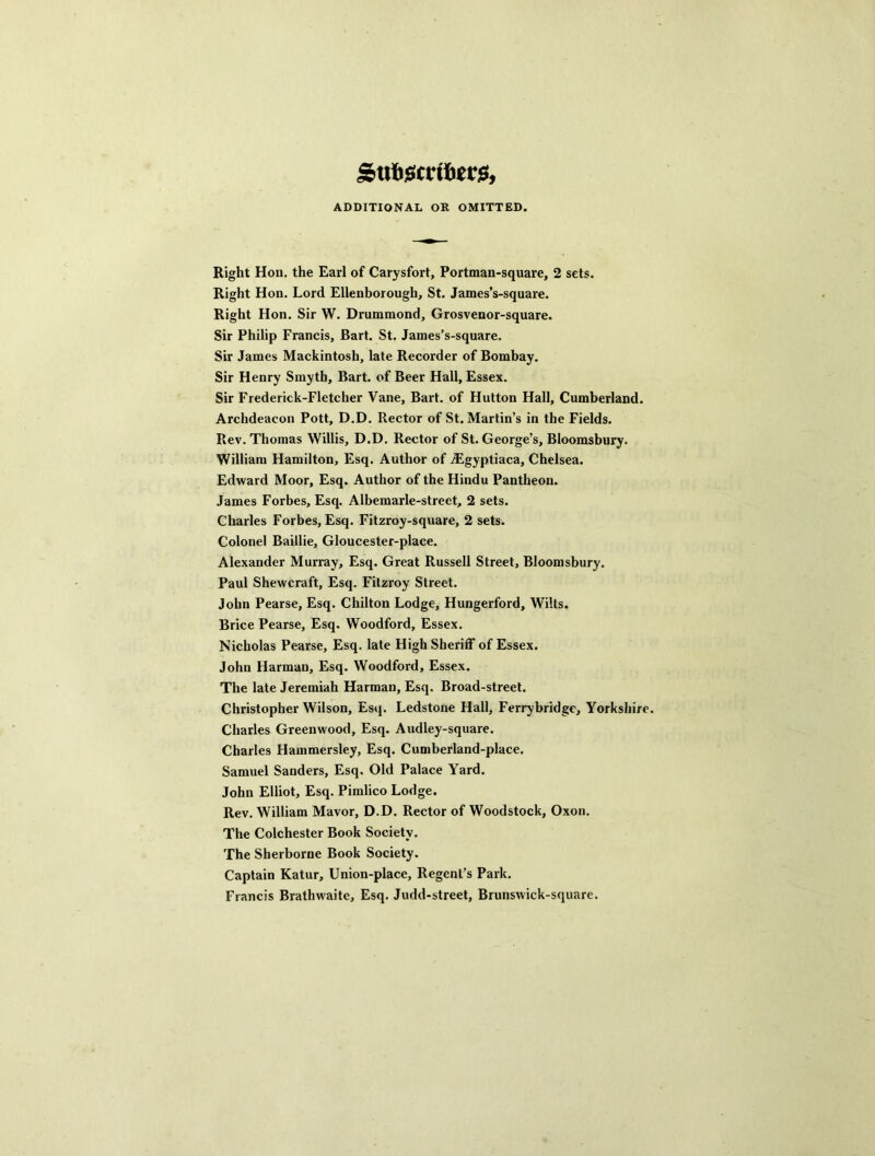 Suliiscirii)er$, ADDITIONAL OR OMITTED. Right Hon, the Earl of Carysfort, Portman-square, 2 sets. Right Hon. Lord Ellenborough, St. James’s-square. Right Hon. Sir W. Drummond, Grosvenor-square. Sir Philip Francis, Bart. St. James’s-square. Sir James Mackintosh, late Recorder of Bombay. Sir Henry Smyth, Bart, of Beer Hall, Essex. Sir Frederick-Fletcher Vane, Bart, of Hutton Hall, Cumberland. Archdeacon Pott, D.D. Rector of St. Martin’s in the Fields. Rev. Thomas Willis, D.D. Rector of St. George’s, Bloomsbury. William Hamilton, Esq. Author of iEgyptiaca, Chelsea. Edward Moor, Esq. Author of the Hindu Pantheon. James Forbes, Esq. Albemarle-street, 2 sets. Charles Forbes, Esq. Fitzroy-square, 2 sets. Colonel Baillie, Gloucester-place. Alexander Murray, Esq. Great Russell Street, Bloomsbury. Paul Shewcraft, Esq. Fitzroy Street. John Pearse, Esq. Chilton Lodge, Hungerford, Wilts. Brice Pearse, Esq. Woodford, Essex. Nicholas Pearse, Esq. late High Sheriff of Essex. John Harman, Esq. Woodford, Essex, The late Jeremiah Harman, Esq. Broad-street. Christopher Wilson, Esq. Ledstone Hall, Ferrybridge, Yorkshire. Charles Greenwood, Esq. Audley-square. Charles Hammersley, Esq. Cumberland-place. Samuel Sanders, Esq. Old Palace Yard. John Elliot, Esq. Pimlico Lodge. Rev. William Mavor, D.D. Rector of Woodstock, Oxon. The Colchester Book Society. The Sherborne Book Society. Captain Katur, Union-place, Regent’s Park. Francis Brathwaite, Esq. Judd-street, Brunswick-square.