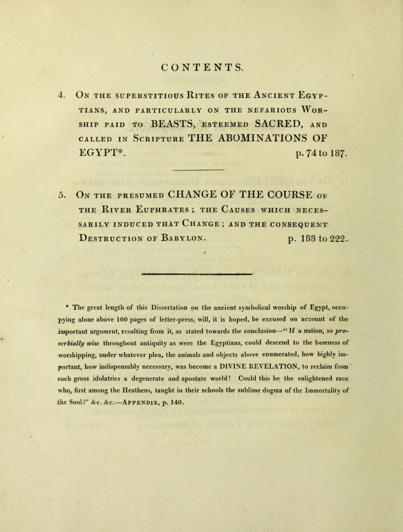 CONTENTS. 4. On the superstitious Rites of the Ancient Egyp- tians, AND PARTICULARLY ON THE NEFARIOUS WOR- SHIP PAID TO BEASTS, ESTEEMED SACRED, AND CALLED IN Scripture THE ABOMINATIONS OF EGYPT*. p. 74to 187. 5. On the presumed CHANGE OF THE COURSE of THE River Euphrates; the Causes which neces- sarily INDUCED THAT ChANGE ; AND THE CONSEQUENT Destruction OF Babylon. p. 188 to 222. * The great length of this Dissertation on the ancient symbolical worship of Egypt, occu- pying alone above 100 pages of letter-press, will, it is hoped, be excused on account of the important argument, resulting from it, as stated towards the conclusion—“ If a nation, so pro- verbially wise throughout antiquity as were the Egyptians, could descend to the baseness of worshipping, under whatever plea, the animals and objects above enumerated, how highly im- portant, how indispensably necessary, was become a DIVINE REVELATION, to reclaim from such gross idolatries a degenerate and apostate world! Could this be the enlightened race who, first among the Heathens, taught in their schools the sublime dogma of the Immortality of the Soul?” &c. &c.—Appendix, p. 140.