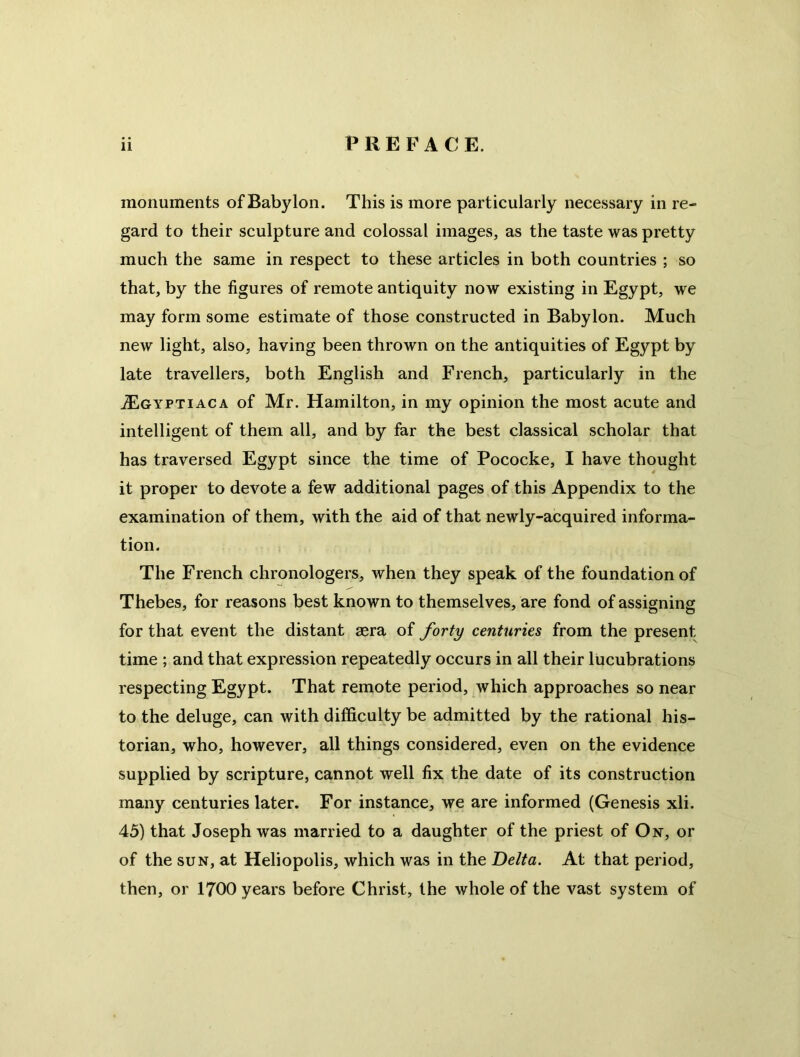 monuments of Babylon. This is more particularly necessary in re- gard to their sculpture and colossal images, as the taste was pretty much the same in respect to these articles in both countries ; so that, by the figures of remote antiquity now existing in Egypt, we may form some estimate of those constructed in Babylon. Much new light, also, having been thrown on the antiquities of Egypt by late travellers, both English and French, particularly in the iEGYPTiACA of Mr. Hamilton, in my opinion the most acute and intelligent of them all, and by far the best classical scholar that has traversed Egypt since the time of Pococke, I have thought it proper to devote a few additional pages of this Appendix to the examination of them, with the aid of that newly-acquired informa- tion. The French chronologers, when they speak of the foundation of Thebes, for reasons best known to themselves, are fond of assigning for that event the distant aera of forty centuries from the present time ; and that expression repeatedly occurs in all their lucubrations respecting Egypt. That remote period, which approaches so near to the deluge, can with difficulty be admitted by the rational his- torian, who, however, all things considered, even on the evidence supplied by scripture, cannot well fix the date of its construction many centuries later. For instance, we are informed (Genesis xli. 43) that Joseph was married to a daughter of the priest of Ox, or of the SUN, at Heliopolis, which was in the Delta. At that period, then, or 1700 years before Christ, the whole of the vast system of
