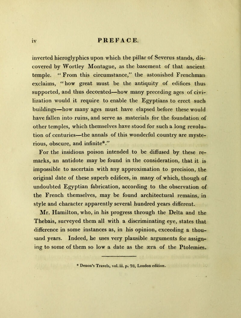 inverted hieroglyphics upon which the pillar of Severus stands, dis- covered by Wortley Montague, as the basement of that ancient temple. “From this circumstance,” the astonished Frenchman exclaims, “how great must be the antiquity of edifices thus supported, and thus decorated—how many preceding ages of civi- lization would it require to enable the Egyptians to erect such buildings—how many ages must have elapsed before these would have fallen into ruins, and serve as materials for the foundation of other temples, which themselves have stood for such a long revolu- tion of centuries—the annals of this wonderful country are myste- rious, obscure, and infinite*.” For the insidious poison intended to be diffused by these re- marks, an antidote may be found in the consideration, that it is impossible to ascertain with any approximation to precision, the original date of these superb edifices, in many of which, though of undoubted Egyptian fabrication, according to the observation of the French themselves, may be found architectural remains, in style and character apparently several hundred years different. Mr. Hamilton, who, in his progress through the Delta and the Thebais, surveyed them all with a discriminating eye, states that difference in some instances as, in his opinion, exceeding a thou- sand years. Indeed, he uses very plausible arguments for assign- ing to some of them so low a date as the aera of the Ptolemies, * Denon's Travels, vol. iii. p. 78, London edition.