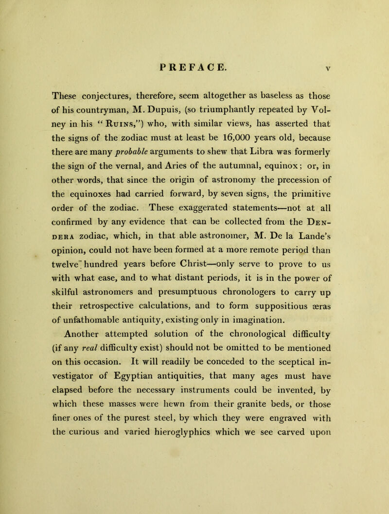 These conjectures, therefore, seem altogether as baseless as those of his countryman, M. Dupuis, (so triumphantly repeated by Vol- ney in his ‘‘ Ruins,”) who, with similar views, has asserted that the signs of the zodiac must at least be 16,000 years old, because there are many probable arguments to shew that Libra was formerly the sign of the vernal, and Aries of the autumnal, equinox; or, in other words, that since the origin of astronomy the precession of the equinoxes had carried forward, by seven signs, the primitive order of the zodiac. These exaggerated statements—not at all confirmed by any evidence that can be collected from the Den- DERA zodiac, which, in that able astronomer, M. De la Lande’s opinion, could not have been formed at a more remote period than twelve hundred years before Christ—only serve to prove to us with what ease, and to what distant periods, it is in the power of skilful astronomers and presumptuous chronologers to carry up their retrospective calculations, and to form suppositious aeras of unfathomable antiquity, existing only in imagination. Another attempted solution of the chronological difficulty (if any real difficulty exist) should not be omitted to be mentioned on this occasion. It will readily be conceded to the sceptical in- vestigator of Egyptian antiquities, that many ages must have elapsed before the necessary instruments could be invented, by which these masses were hewn from their granite beds, or those finer ones of the purest steel, by which they were engraved with the curious and varied hieroglyphics which we see carved upon