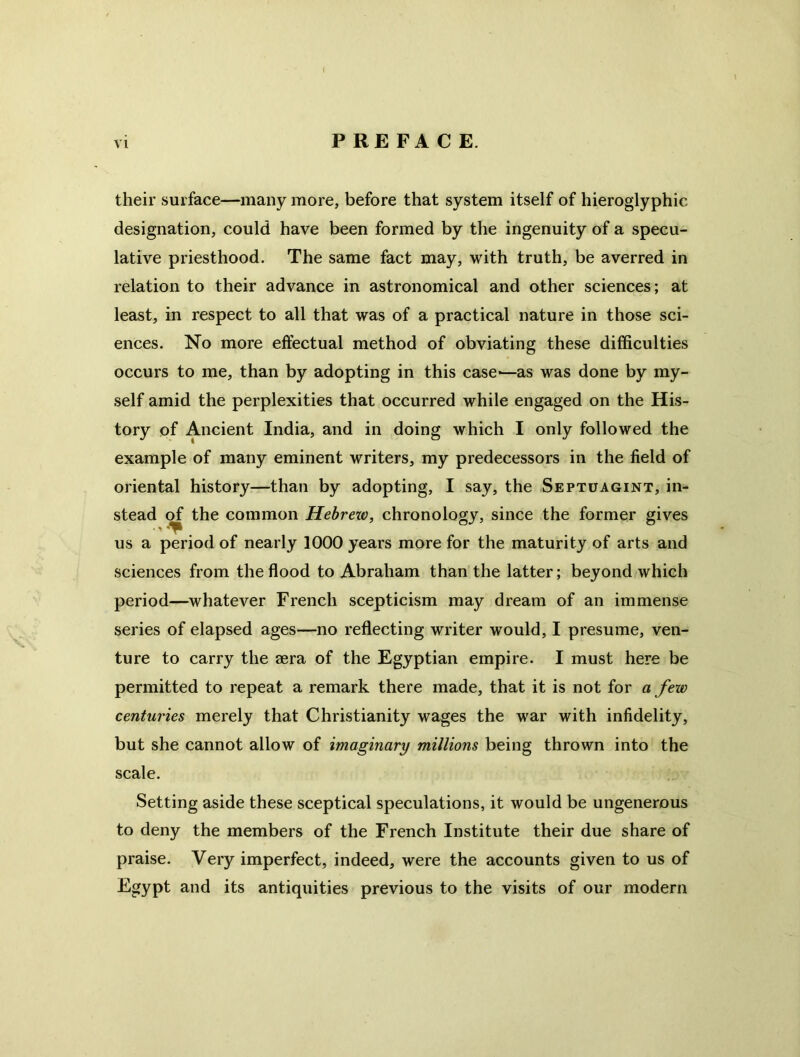 i vi PREFACE. their surface—many more, before that system itself of hieroglyphic designation, could have been formed by the ingenuity of a specu- lative priesthood. The same fact may, with truth, be averred in relation to their advance in astronomical and other sciences; at least, in respect to all that was of a practical nature in those sci- ences. No more effectual method of obviating these difficulties occurs to me, than by adopting in this case-—as was done by my- self amid the perplexities that occurred while engaged on the His- tory of Ancient India, and in doing which I only followed the example of many eminent writers, my predecessors in the field of oriental history—than by adopting, I say, the Septuagint, in- stead of the common Hebreiv, chronology, since the former gives us a period of nearly 1000 years more for the maturity of arts and sciences from the flood to Abraham than the latter; beyond which period—whatever French scepticism may dream of an immense series of elapsed ages—no reflecting writer would, I presume, ven- ture to carry the aera of the Egyptian empire. I must here be permitted to repeat a remark there made, that it is not for a few centuries merely that Christianity wages the war with infidelity, but she cannot allow of imaginary millions being thrown into the scale. Setting aside these sceptical speculations, it would be ungenerous to deny the members of the French Institute their due share of praise. Very imperfect, indeed, were the accounts given to us of Egypt and its antiquities previous to the visits of our modern
