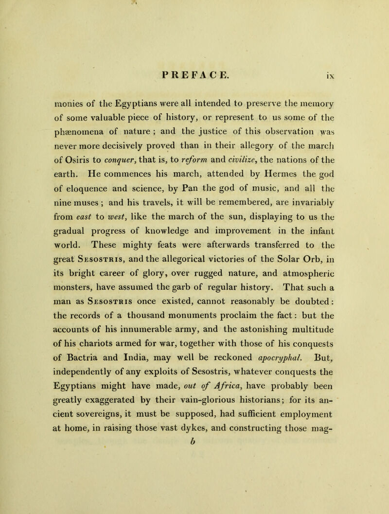 monies of the Egyptians were all intended to preserve the memory of some valuable piece of history, or represent to us some of the phaenomena of nature ; and the justice of this observation was never more decisively proved than in their allegory of the march of Osiris to conquer, that is, to reform and civilize, the nations of the earth. He commences his march, attended by Hermes the god of eloquence and science, by Pan the god of music, and all the nine muses ; and his travels, it will be remembered, are invariably from east to loest, like the march of the sun, displaying to us the gradual progress of knowledge and improvement in the infant world. These mighty feats were afterwards transferred to the great Sesostris, and the allegorical victories of the Solar Orb, in its bright career of glory, over rugged nature, and atmospheric monsters, have assumed the garb of regular history. That such a man as Sesostris once existed, cannot reasonably be doubted: the records of a thousand monuments proclaim the fact: but the accounts of his innumerable army, and the astonishing multitude of his chariots armed for war, together with those of his conquests of Bactria and India, may well be reckoned apocryphal. But, independently of any exploits of Sesostris, whatever conquests the Egyptians might have made, out of Africa, have probably been greatly exaggerated by their vain-glorious historians; for its an- cient sovereigns, it must be supposed, had sufficient employment at home, in raising those vast dykes, and constructing those mag- b