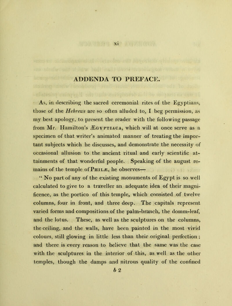 ADDENDA TO PREFACi:. As, in describing the sacred ceremonial rites of the Eg3?ptians, those of the Hebrews are so often alluded to, I beg permission, as my best apology, to present the reader with the following passage from Mr. Hamilton’s tEgyptiaca, which will at once serve as a specimen of that writer’s animated manner of treating the impor- tant subjects which he discusses, and demonstrate the necessity of occasional allusion to the ancient ritual and early scientific at- tainments of that wonderful people. Speaking of the august re- mains of the temple of PniLi®,, he observes— “ No part of any of the existing monuments of Egypt is so well calculated to give to a traveller an adequate idea of their magni- ficence, as the portico of this temple, which consisted of twelve columns, four in front, and three deep. The capitals represent varied forms and compositions of the palm-branch, the domm-leaf, and the lotus. These, as well as the sculptures on the columns, the ceiling, and the walls, have been painted in the most vivid colours, still glowing in little less than their original perfection ; and there is every reason to believe that the same was the case with the sculptures in the interior of this, as well as the other temples, though the damps and nitrous quality of the confined b 2