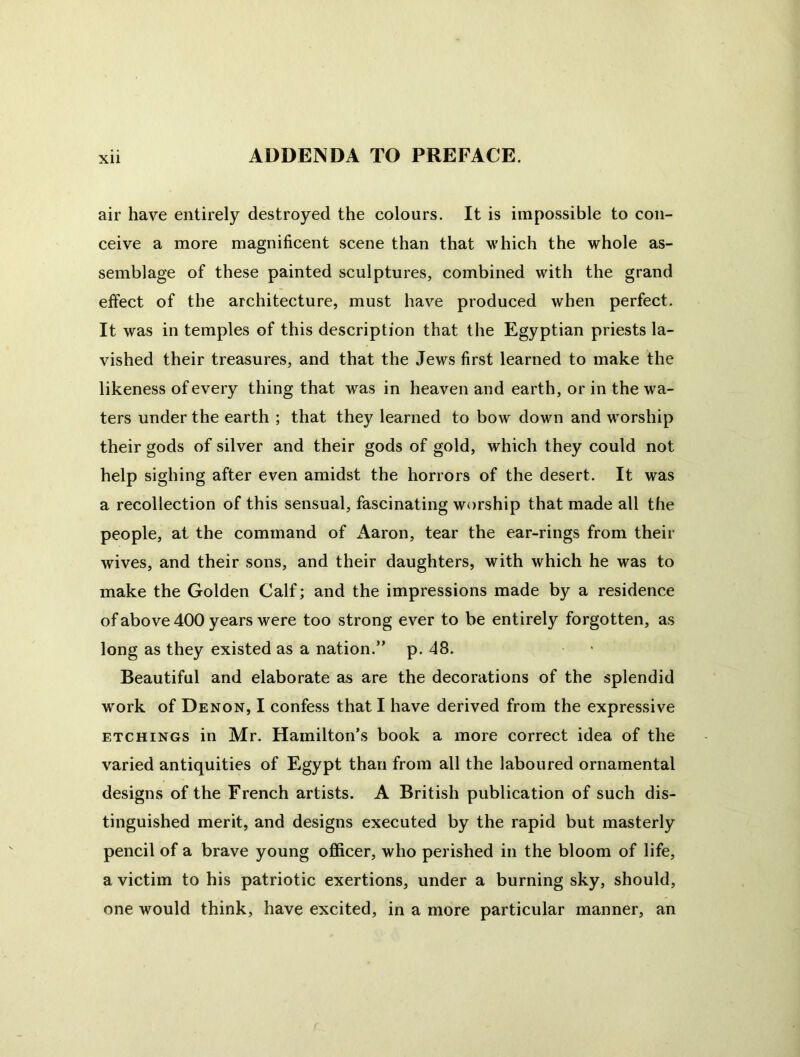 air have entirely destroyed the colours. It is impossible to con- ceive a more magnificent scene than that which the whole as- semblage of these painted sculptures, combined with the grand effect of the architecture, must have produced when perfect. It was in temples of this description that the Egyptian priests la- vished their treasures, and that the Jews first learned to make the likeness of every thing that was in heaven and earth, or in the wa- ters under the earth ; that they learned to bow down and worship their gods of silver and their gods of gold, which they could not help sighing after even amidst the horrors of the desert. It was a recollection of this sensual, fascinating worship that made all the people, at the command of Aaron, tear the ear-rings from their wives, and their sons, and their daughters, with which he was to make the Golden Calf; and the impressions made by a residence of above 400 years were too strong ever to be entirely forgotten, as long as they existed as a nation.” p. 48. Beautiful and elaborate as are the decorations of the splendid work of Denon, I confess that I have derived from the expressive ETCHINGS in Mr. Hamilton’s book a more correct idea of the varied antiquities of Egypt than from all the laboured ornamental designs of the French artists. A British publication of such dis- tinguished merit, and designs executed by the rapid but masterly pencil of a brave young officer, who perished in the bloom of life, a victim to his patriotic exertions, under a burning sky, should, one would think, have excited, in a more particular manner, an