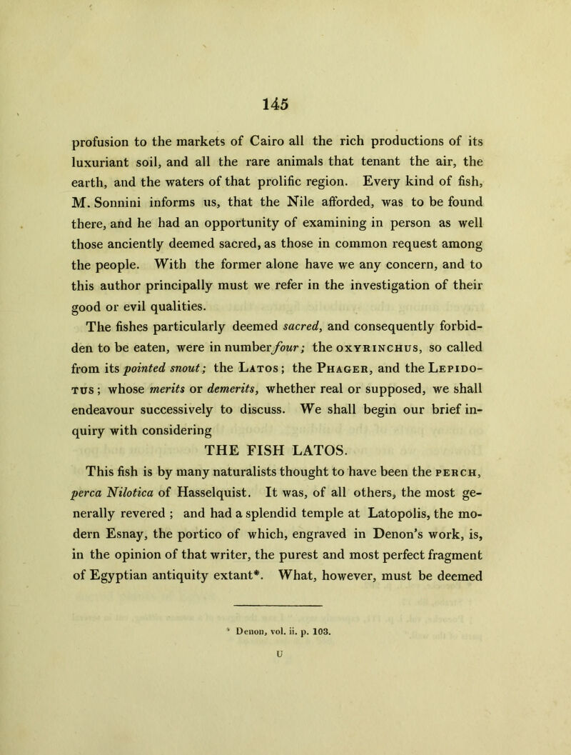 profusion to the markets of Cairo all the rich productions of its luxuriant soil, and all the rare animals that tenant the air, the earth, and the waters of that prolific region. Every kind of fish, M. Sonnini informs us, that the Nile afforded, was to be found there, and he had an opportunity of examining in person as well those anciently deemed sacred, as those in common request among the people. With the former alone have we any concern, and to this author principally must we refer in the investigation of their good or evil qualities. The fishes particularly deemed sacred^ and consequently forbid- den to be eaten, were in numberybwr; the oxyrinchus, so called from its pointed snout; the Latos; the Phager, and theLEPiDO- Tus ; whose merits or demeritsy whether real or supposed, we shall endeavour successively to discuss. We shall begin our brief in- quiry with considering THE FISH LATOS. This fish is by many naturalists thought to have been the perch, perca Nilotica of Hasselquist. It was, of all others, the most ge- nerally revered ; and had a splendid temple at Latopolis, the mo- dern Esnay, the portico of which, engraved in Denon’s work, is, in the opinion of that writer, the purest and most perfect fragment of Egyptian antiquity extant*. What, however, must be deemed ^ Denon, vol. ii. p. 103. U