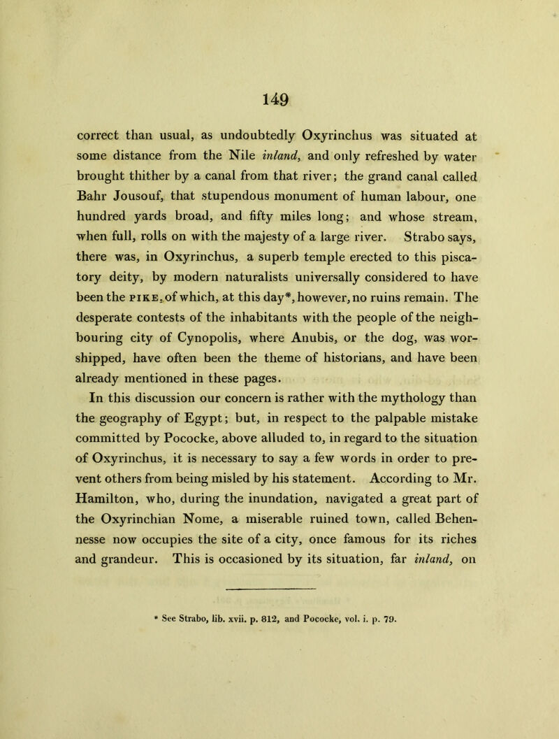 correct than usual, as undoubtedly Oxyrinchus was situated at some distance from the Nile inland^ and only refreshed by water brought thither by a canal from that river; the grand canal called Bahr Jousouf, that stupendous monument of human labour, one hundred yards broad, and fifty miles long; and whose stream, when full, rolls on with the majesty of a large river. Strabo says, there was, in Oxyrinchus, a superb temple erected to this pisca- tory deity, by modern naturalists universally considered to have been the piKE,,of which, at this day*, however, no ruins remain. The desperate contests of the inhabitants with the people of the neigh- bouring city of Cynopolis, where Anubis, or the dog, was wor- shipped, have often been the theme of historians, and have been already mentioned in these pages. In this discussion our concern is rather with the mythology than the geography of Egypt; but, in respect to the palpable mistake committed by Pococke, above alluded to, in regard to the situation of Oxyrinchus, it is necessary to say a few words in order to pre- vent others from being misled by his statement. According to Mr. Hamilton, who, during the inundation, navigated a great part of the Oxyrinchian Nome, a miserable ruined town, called Behen- nesse now occupies the site of a city, once famous for its riches and grandeur. This is occasioned by its situation, far inland^ on See Strabo, lib. xvii. p. 812, and Pococke, vol. i. p. 79.