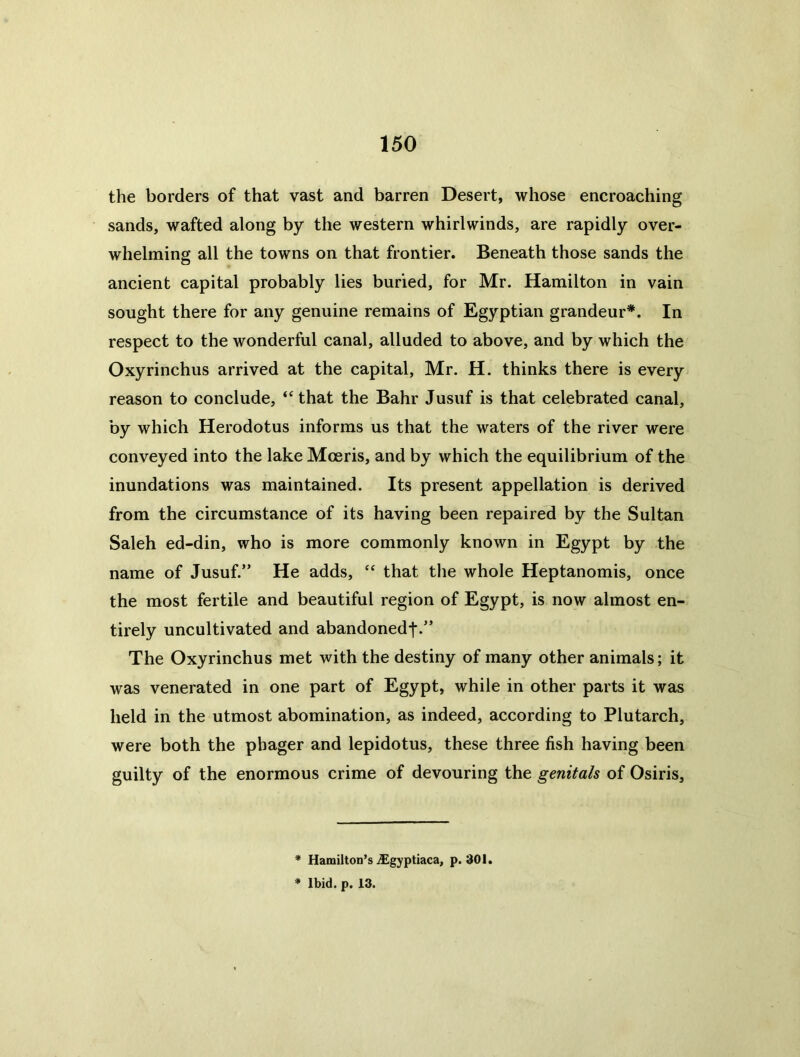 the borders of that vast and barren Desert, whose encroaching sands, wafted along by the western whirlwinds, are rapidly over- whelming all the towns on that frontier. Beneath those sands the ancient capital probably lies buried, for Mr. Hamilton in vain sought there for any genuine remains of Egyptian grandeur*. In respect to the wonderful canal, alluded to above, and by which the Oxyrinchus arrived at the capital, Mr. H. thinks there is every reason to conclude, “ that the Bahr Jusuf is that celebrated canal, by which Herodotus informs us that the waters of the river were conveyed into the lake Moeris, and by which the equilibrium of the inundations was maintained. Its present appellation is derived from the circumstance of its having been repaired by the Sultan Saleh ed-din, who is more commonly known in Egypt by the name of Jusuf.” He adds, that the whole Heptanomis, once the most fertile and beautiful region of Egypt, is now almost en- tirely uncultivated and abandonedf.” The Oxyrinchus met with the destiny of many other animals; it was venerated in one part of Egypt, while in other parts it was held in the utmost abomination, as indeed, according to Plutarch, were both the phager and lepidotus, these three fish having been guilty of the enormous crime of devouring the genitals of Osiris, * Hamilton’s iEgyptiaca, p. 301. * Ibid. p. 13.