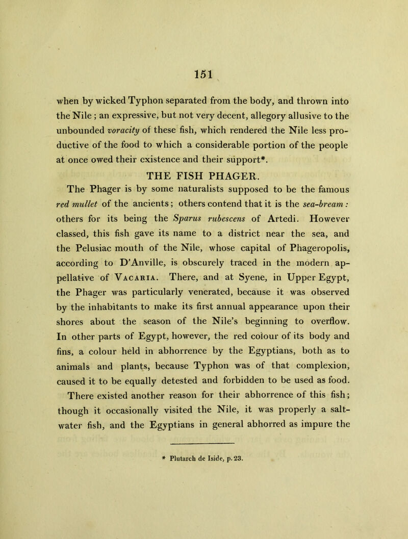 when by wicked Typhon separated from the body, and thrown into the Nile ; an expressive, but not very decent, allegory allusive to the unbounded voracity of these fish, which rendered the Nile less pro- ductive of the food to which a considerable portion of the people at once owed their existence and their support*. THE FISH PHAGER. The Phager is by some naturalists supposed to be the famous red mullet of the ancients; others contend that it is the sea-bream: others for its being the Spams ruhescens of Artedi. However classed, this fish gave its name to a district near the sea, and the Pelusiac mouth of the Nile, whose capital of Phageropolis, according to D’Anville, is obscurely traced in the modern ap- pellative of Vac ARIA. There, and at Syene, in Upper Egypt, the Phager was particularly venerated, because it was observed by the inhabitants to make its first annual appearance upon their shores about the season of the Nile’s beginning to overflow. In other parts of Egypt, however, the red colour of its body and fins, a colour held in abhorrence by the Egyptians, both as to animals and plants, because Typhon was of that complexion, caused it to be equally detested and forbidden to be used as food. There existed another reason for their abhorrence of this fish; though it occasionally visited the Nile, it was properly a salt- water fish, and the Egyptians in general abhorred as impure the * Plutarch de Iside, p. 23.