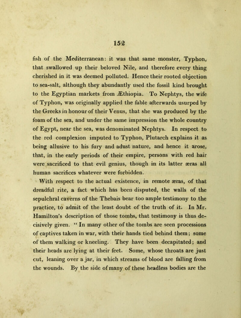 fish of the Mediterranean: it was that same monster, Typhon^ that swallowed up their beloved Nile, and therefore every thing cherished in it was deemed polluted. Hence their rooted objection to sea-salt, although they abundantly used the fossil kind brought to the Egyptian markets from .Ethiopia. To Nephtys, the wife of Typhon, was originally applied the fable afterwards usurped by the Greeks in honour of their Venus, that she was produced by the foam of the sea, and under the same impression the whole country of Egypt, near the sea, was denominated Nephtys. In respect to the red complexion imputed to Typhon, Plutarch explains it as being allusive to his fury and adust nature, and hence it arose, that, in the early periods of their empire, persons with red hair were sacrificed to that evil genius, though in its latter aeras all human sacrifices whatever were forbidden. With respect to the actual existence, in remote aeras, of that dreadful rite, a fact which has been disputed, the walls of the sepulchral caverns of the Thebais bear too ample testimony to the practice, to admit of the least doubt of the truth of it. In Mr. Hamilton's description of those tombs, that testimony is thus de- cisively given. “ In many other of the tombs are seen processions of captives taken in war, with their hands tied behind them; some of them walking or kneeling. They have been decapitated; and their heads are lying at their feet. Some, whose throats are just cut, leaning over ajar, in which streams of blood are falling from the wounds. By the side of many of these headless bodies are the