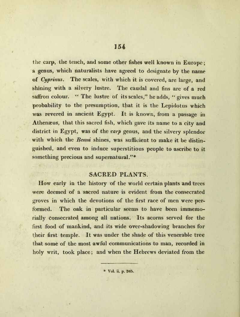 the carp, the tench, and some other fishes well known in Europe; a genus, which naturalists have agreed to designate by the name of Cyprinus. The scales, with which it is covered, are large, and shining with a silvery lustre. The caudal and fins are of a red saffron colour. “ The lustre of its scales,” he adds, gives much probability to the presumption, that it is the Lepidotus which was revered in ancient Egypt. It is known, from a passage in AthenJEus, that this sacred fish, which gave its name to a city and district in Egypt, was of the carp genus, and the silvery splendor with which the Benni shines, was sufficient to make it be distin- guished, and even to induce superstitious people to ascribe to it something precious and supernatural.”* SACRED PLANTS. How early in the history of the world certain plants and trees were deemed of a sacred nature is evident from the consecrated groves in which the devotions of the first race of men were per- formed. The oak in particular seems to have been immemo- rially eonsecrated among all nations. Its acorns served for the first food of mankind, and its wide over-shadowing branches for their first temple. It was under the shade of this venerable tree that some of the most awful communications to man, recorded in holy writ, took place; and when the Hebrews deviated from the * Vol. ii. p. 345.
