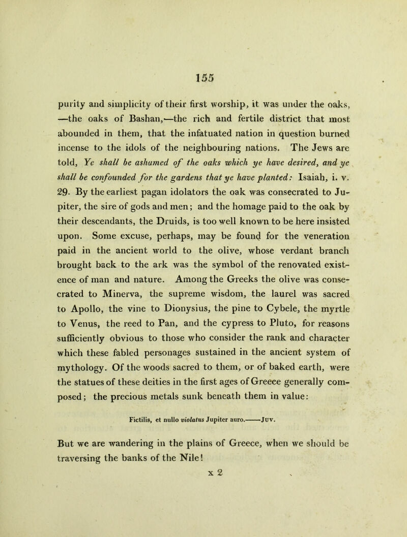 purity and simplicity of their first worship, it was under the oaks, —the oaks of Bashan,-—the rich and fertile district that most abounded in them, that the infatuated nation in question burned incense to the idols of the neighbouring nations. The Jews are told. Ye shall be ashamed of the oaks which ye have desired^ and ye shall be confounded for the gardens that ye have planted: Isaiah, i. v. 29. By the earliest pagan idolaters the oak was consecrated to Ju- piter, the sire of gods and men; and the homage paid to the oak by their descendants, the Druids, is too well known to be here insisted upon. Some excuse, perhaps, may be found for the veneration paid in the ancient world to the olive, whose verdant branch brought back to the ark was the symbol of the renovated exist- ence of man and nature. Among the Greeks the olive was conse- crated to Minerva, the supreme wisdom, the laurel was sacred to Apollo, the vine to Dionysius, the pine to Cybele, the myrtle to Venus, the reed to Pan, and the cypress to Pluto, for reasons sufficiently obvious to those who consider the rank and character which these fabled personages sustained in the ancient system of mythology. Of the woods sacred to them, or of baked earth, were the statues of these deities in the first ages of Greece generally com- posed ; the precious metals sunk beneath them in value: Fictilis, et nullo violatus Jupiter auro.——Juv. But we are wandering in the plains of Greece, when we should be traversing the banks of the Nile! X 2